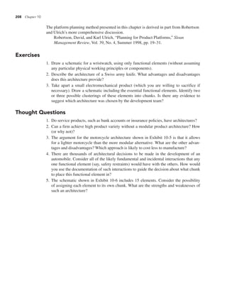 208 Chapter 10
The platform planning method presented in this chapter is derived in part from Robertson
and Ulrich’s more comprehensive discussion.
Robertson, David, and Karl Ulrich, “Planning for Product Platforms,” Sloan
Management Review, Vol. 39, No. 4, Summer 1998, pp. 19–31.
Exercises
1. Draw a schematic for a wristwatch, using only functional elements (without assuming
any particular physical working principles or components).
2. Describe the architecture of a Swiss army knife. What advantages and disadvantages
does this architecture provide?
3. Take apart a small electromechanical product (which you are willing to sacrifice if
necessary). Draw a schematic including the essential functional elements. Identify two
or three possible clusterings of these elements into chunks. Is there any evidence to
suggest which architecture was chosen by the development team?
Thought Questions
1. Do service products, such as bank accounts or insurance policies, have architectures?
2. Can a firm achieve high product variety without a modular product architecture? How
(or why not)?
3. The argument for the motorcycle architecture shown in Exhibit 10-5 is that it allows
for a lighter motorcycle than the more modular alternative. What are the other advan-
tages and disadvantages? Which approach is likely to cost less to manufacture?
4. There are thousands of architectural decisions to be made in the development of an
automobile. Consider all of the likely fundamental and incidental interactions that any
one functional element (say, safety restraints) would have with the others. How would
you use the documentation of such interactions to guide the decision about what chunk
to place this functional element in?
5. The schematic shown in Exhibit 10-6 includes 15 elements. Consider the possibility
of assigning each element to its own chunk. What are the strengths and weaknesses of
such an architecture?
 