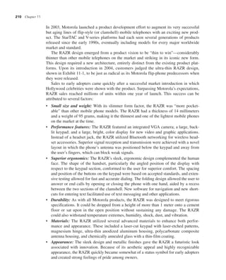 210 Chapter 11
In 2003, Motorola launched a product development effort to augment its very successful
but aging lines of flip-style (or clamshell) mobile telephones with an exciting new prod-
uct. The StarTAC and V-series platforms had each seen several generations of products
released since the early 1990s, eventually including models for every major worldwide
market and standard.
The RAZR design emerged from a product vision to be “thin to win”—considerably
thinner than other mobile telephones on the market and striking in its iconic new form.
This design required a new architecture, entirely distinct from the existing product plat-
forms. Upon its introduction in 2004, customers judged the ultra-thin RAZR design,
shown in Exhibit 11-1, to be just as radical as its Motorola flip-phone predecessors when
they were released.
Sales to early adopters came quickly after a successful market introduction in which
Hollywood celebrities were shown with the product. Surpassing Motorola’s expectations,
RAZR sales reached millions of units within one year of launch. This success can be
attributed to several factors:
• Small size and weight: With its slimmer form factor, the RAZR was “more pocket-
able” than other mobile phone models. The RAZR had a thickness of 14 millimeters
and a weight of 95 grams, making it the thinnest and one of the lightest mobile phones
on the market at the time.
• Performance features: The RAZR featured an integrated VGA camera; a large, back-
lit keypad; and a large, bright, color display for new video and graphic applications.
Instead of a headset jack, the RAZR utilized Bluetooth networking for wireless head-
set accessories. Superior signal reception and transmission were achieved with a novel
layout in which the phone’s antenna was positioned below the keypad and away from
the user’s fingers, which can block weak signals.
• Superior ergonomics: The RAZR’s sleek, ergonomic design complemented the human
face. The shape of the handset, particularly the angled position of the display with
respect to the keypad section, conformed to the user for superior comfort. The spacing
and position of the buttons on the keypad were based on accepted standards, and exten-
sive testing allowed for fast and accurate dialing. The folding design allowed the user to
answer or end calls by opening or closing the phone with one hand, aided by a recess
between the two sections of the clamshell. New software for navigation and new short-
cuts for entering text facilitated use of text messaging and other applications.
• Durability: As with all Motorola products, the RAZR was designed to meet rigorous
specifications. It could be dropped from a height of more than 1 meter onto a cement
floor or sat upon in the open position without sustaining any damage. The RAZR
could also withstand temperature extremes, humidity, shock, dust, and vibration.
• Materials: The RAZR utilized several advanced materials to enhance both perfor-
mance and appearance. These included a laser-cut keypad with laser-etched patterns,
magnesium hinge, ultra-thin anodized aluminum housing, polycarbonate composite
antenna housing, and chemically annealed glass with a thin-film coating.
• Appearance: The sleek design and metallic finishes gave the RAZR a futuristic look
associated with innovation. Because of its aesthetic appeal and highly recognizable
appearance, the RAZR quickly became somewhat of a status symbol for early adopters
and created strong feelings of pride among owners.
 