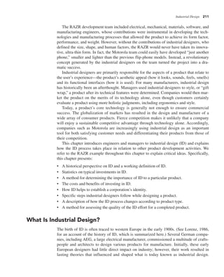 Industrial Design 211
The RAZR development team included electrical, mechanical, materials, software, and
manufacturing engineers, whose contributions were instrumental in developing the tech-
nologies and manufacturing processes that allowed the product to achieve its form factor,
performance, and weight. However, without the contributions of industrial designers, who
defined the size, shape, and human factors, the RAZR would never have taken its innova-
tive, ultra-thin form. In fact, the Motorola team could easily have developed “just another
phone,” smaller and lighter than the previous flip-phone models. Instead, a revolutionary
concept generated by the industrial designers on the team turned the project into a dra-
matic success.
Industrial designers are primarily responsible for the aspects of a product that relate to
the user’s experience—the product’s aesthetic appeal (how it looks, sounds, feels, smells)
and its functional interfaces (how it is used). For many manufacturers, industrial design
has historically been an afterthought. Managers used industrial designers to style, or “gift
wrap,” a product after its technical features were determined. Companies would then mar-
ket the product on the merits of its technology alone, even though customers certainly
evaluate a product using more holistic judgments, including ergonomics and style.
Today, a product’s core technology is generally not enough to ensure commercial
success. The globalization of markets has resulted in the design and manufacture of a
wide array of consumer products. Fierce competition makes it unlikely that a company
will enjoy a sustainable competitive advantage through technology alone. Accordingly,
companies such as Motorola are increasingly using industrial design as an important
tool for both satisfying customer needs and differentiating their products from those of
their competition.
This chapter introduces engineers and managers to industrial design (ID) and explains
how the ID process takes place in relation to other product development activities. We
refer to the RAZR example throughout this chapter to explain critical ideas. Specifically,
this chapter presents:
• A historical perspective on ID and a working definition of ID.
• Statistics on typical investments in ID.
• A method for determining the importance of ID to a particular product.
• The costs and benefits of investing in ID.
• How ID helps to establish a corporation’s identity.
• Specific steps industrial designers follow while designing a product.
• A description of how the ID process changes according to product type.
• A method for assessing the quality of the ID effort for a completed product.
What Is Industrial Design?
The birth of ID is often traced to western Europe in the early 1900s. (See Lorenz, 1986,
for an account of the history of ID, which is summarized here.) Several German compa-
nies, including AEG, a large electrical manufacturer, commissioned a multitude of crafts-
people and architects to design various products for manufacture. Initially, these early
European designers had little direct impact on industry; however, their work resulted in
lasting theories that influenced and shaped what is today known as industrial design.
 