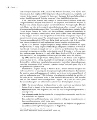 212 Chapter 11
Early European approaches to ID, such as the Bauhaus movement, went beyond mere
functionalism; they emphasized the importance of geometry, precision, simplicity, and
economy in the design of products. In short, early European designers believed that a
product should be designed “from the inside out.” Form should follow function.
In the United States, however, early concepts of ID were distinctly different. While early
European industrial designers were architects and engineers, most industrial designers in
America were actually theater designers and artist-illustrators. Not surprisingly, ID in the
United States was often at the service of sales and advertising, where a product’s exterior was
all important and its insides mattered little. Pioneers in U.S. industrial design, including Walter
Dorwin Teague, Norman Bel Geddes, and Raymond Loewy, emphasized streamlining in
product design. This trend is best evidenced in U.S. products of the 1930s. From fountain pens
to baby buggies, products were designed with nonfunctional aerodynamic shapes in an
attempt to create product appeal. The auto industry provides another example. The shapes of
European automobiles of the 1950s were fairly simple and smooth, while U.S. cars of the
same era were decorated with such nonfunctional features as tailfins and chrome teeth.
By the 1970s, however, European design had strongly influenced American ID, largely
through the works of Henry Dreyfuss and Eliot Noyes. Heightened competition in the market-
place forced companies to search for ways to improve and differentiate their products.
Increasingly, companies accepted the notion that the role of ID needed to go beyond mere
shape and appearance. Success stories such as Bell, Deere, Ford, and IBM, all of which effec-
tively integrated ID into their product development process, helped further this thinking.
By 2000, industrial design became widely practiced in the United States by profes-
sionals in many diverse settings ranging from small design consulting firms to in-house
design offices within large manufacturing companies. Motorola’s industrial designers
comprised a department titled “consumer experience design” and participated fully in all
new product development efforts.
The Industrial Designers Society of America (IDSA) defines industrial design as “the
professional service of creating and developing concepts and specifications that optimize
the function, value, and appearance of products and systems for the mutual benefit of
both user and manufacturer.”1 This definition is broad enough to include the activities of
the entire product development team. In fact, industrial designers focus their attention
upon the form and user interaction of products. Dreyfuss (1967)2 lists five critical goals
that industrial designers can help a team to achieve when developing new products:
• Utility: The product’s human interfaces should be safe, easy to use, and intuitive. Each
feature should be shaped so that it communicates its function to the user.
• Appearance: Form, line, proportion, and color are used to integrate the product into a
pleasing whole.
• Ease of maintenance: Products must also be designed to communicate how they are
to be maintained and repaired.
• Low costs: Form and features have a large impact on tooling and production costs, so
these must be considered jointly by the team.
• Communication: Product designs should communicate the corporate design philoso-
phy and mission through the visual qualities of the products.
1Industrial Designers Society of America, Dulles, VA, www.idsa.org.
2Source: Dreyfuss, Henry, Designing for People, Paragraphic Books, New York, 1967.
 