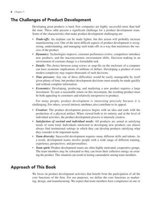 6 Chapter 1
The Challenges of Product Development
Developing great products is hard. Few companies are highly successful more than half
the time. These odds present a significant challenge for a product development team.
Some of the characteristics that make product development challenging are:
• Trade-offs: An airplane can be made lighter, but this action will probably increase
manufacturing cost. One of the most difficult aspects of product development is recog-
nizing, understanding, and managing such trade-offs in a way that maximizes the suc-
cess of the product.
• Dynamics: Technologies improve, customer preferences evolve, competitors introduce
new products, and the macroeconomic environment shifts. Decision making in an
environment of constant change is a formidable task.
• Details: The choice between using screws or snap-fits on the enclosure of a computer
can have economic implications of millions of dollars. Developing a product of even
modest complexity may require thousands of such decisions.
• Time pressure: Any one of these difficulties would be easily manageable by itself
given plenty of time, but product development decisions must usually be made quickly
and without complete information.
• Economics: Developing, producing, and marketing a new product requires a large
investment. To earn a reasonable return on this investment, the resulting product must
be both appealing to customers and relatively inexpensive to produce.
For many people, product development is interesting precisely because it is
challenging. For others, several intrinsic attributes also contribute to its appeal:
• Creation: The product development process begins with an idea and ends with the
production of a physical artifact. When viewed both in its entirety and at the level of
individual activities, the product development process is intensely creative.
• Satisfaction of societal and individual needs: All products are aimed at satisfying
needs of some kind. Individuals interested in developing new products can almost
always find institutional settings in which they can develop products satisfying what
they consider to be important needs.
• Team diversity: Successful development requires many different skills and talents. As
a result, development teams involve people with a wide range of different training,
experience, perspectives, and personalities.
• Team spirit: Product development teams are often highly motivated, cooperative groups.
The team members may be colocated so they can focus their collective energy on creat-
ing the product. This situation can result in lasting camaraderie among team members.
Approach of This Book
We focus on product development activities that benefit from the participation of all the
core functions of the firm. For our purposes, we define the core functions as market-
ing, design, and manufacturing. We expect that team members have competence in one or
 