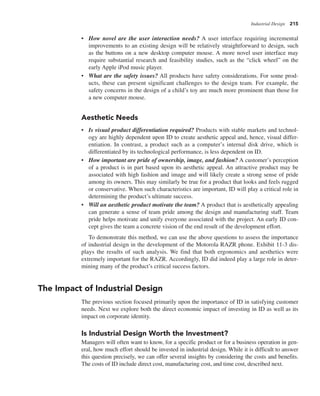 Industrial Design 215
• How novel are the user interaction needs? A user interface requiring incremental
improvements to an existing design will be relatively straightforward to design, such
as the buttons on a new desktop computer mouse. A more novel user interface may
require substantial research and feasibility studies, such as the “click wheel” on the
early Apple iPod music player.
• What are the safety issues? All products have safety considerations. For some prod-
ucts, these can present significant challenges to the design team. For example, the
safety concerns in the design of a child’s toy are much more prominent than those for
a new computer mouse.
Aesthetic Needs
• Is visual product differentiation required? Products with stable markets and technol-
ogy are highly dependent upon ID to create aesthetic appeal and, hence, visual differ-
entiation. In contrast, a product such as a computer’s internal disk drive, which is
differentiated by its technological performance, is less dependent on ID.
• How important are pride of ownership, image, and fashion? A customer’s perception
of a product is in part based upon its aesthetic appeal. An attractive product may be
associated with high fashion and image and will likely create a strong sense of pride
among its owners. This may similarly be true for a product that looks and feels rugged
or conservative. When such characteristics are important, ID will play a critical role in
determining the product’s ultimate success.
• Will an aesthetic product motivate the team? A product that is aesthetically appealing
can generate a sense of team pride among the design and manufacturing staff. Team
pride helps motivate and unify everyone associated with the project. An early ID con-
cept gives the team a concrete vision of the end result of the development effort.
To demonstrate this method, we can use the above questions to assess the importance
of industrial design in the development of the Motorola RAZR phone. Exhibit 11-3 dis-
plays the results of such analysis. We find that both ergonomics and aesthetics were
extremely important for the RAZR. Accordingly, ID did indeed play a large role in deter-
mining many of the product’s critical success factors.
The Impact of Industrial Design
The previous section focused primarily upon the importance of ID in satisfying customer
needs. Next we explore both the direct economic impact of investing in ID as well as its
impact on corporate identity.
Is Industrial Design Worth the Investment?
Managers will often want to know, for a specific product or for a business operation in gen-
eral, how much effort should be invested in industrial design. While it is difficult to answer
this question precisely, we can offer several insights by considering the costs and benefits.
The costs of ID include direct cost, manufacturing cost, and time cost, described next.
 