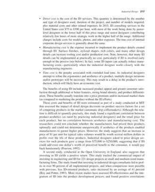 Industrial Design 217
• Direct cost is the cost of the ID services. This quantity is determined by the number
and type of designers used, duration of the project, and number of models required,
plus material costs and other related expenses. In 2015, ID consulting services in the
United States cost $75 to $300 per hour, with most of the work being done by junior-
level designers in the lower half of this price range and senior designers contributing
relatively few hours of more strategic work in the higher half of the range. Additional
charges include costs for models, photos, and other expenses. The true cost of internal
corporate design services is generally about the same.
• Manufacturing cost is the expense incurred to implement the product details created
through ID. Surface finishes, stylized shapes, rich colors, and many other design
details can increase tooling cost and/or production cost. Note, however, that many ID
details can be implemented at practically no cost, particularly if ID is involved early
enough in the process (see below). In fact, some ID inputs can actually reduce manu-
facturing costs—particularly when the industrial designer works closely with the
manufacturing engineers.
• Time cost is the penalty associated with extended lead time. As industrial designers
attempt to refine the ergonomics and aesthetics of a product, multiple design iterations
and/or prototypes will be necessary. This may result in a delay in the product’s intro-
duction, which will likely have an economic cost.
The benefits of using ID include increased product appeal and greater customer satis-
faction through additional or better features, strong brand identity, and product differenti-
ation. These benefits usually translate into a price premium and/or increased market share
(as compared to marketing the product without the ID efforts).
These costs and benefits of ID were estimated as part of a study conducted at MIT
that assessed the impact of detail design decisions on product success factors for a set
of competing products in the market (automatic drip coffeemakers). Although the rela-
tion is difficult to quantify precisely, this study found a significant correlation between
product aesthetics (as rated by practicing industrial designers) and the retail price for
each product, but no correlation between aesthetics and manufacturing cost. The
researchers could not conclude whether the manufacturers had priced their products
optimally and could not determine unequivocally if aesthetics of the products enabled
manufacturers to garner higher prices. However, the study suggests that an increase in
price of $1 per unit for typical sales volumes would be worth several million dollars in
profits over the life of these products. Industrial designers asked to price design ser-
vices for such products gave a range from $75,000 to $250,000, suggesting that if ID
could add even one dollar’s worth of perceived benefit to the consumer, it would pay
back handsomely (Pearson, 1992).
A second study, conducted at the Open University in England, also suggests that
investing in ID yields a positive return. This study tracked the commercial impact of
investing in engineering and ID for 221 design projects at small and medium-sized manu-
facturing firms. The study found that investing in industrial design consultants led to prof-
its in over 90 percent of all implemented projects, and when comparisons were possible
with previous, less ID-oriented products, sales increased by an average of 41 percent
(Roy and Potter, 1993). More recent studies have assessed ID effectiveness and the inte-
gration of ID into the product development process and found positive correlations
 