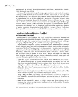 218 Chapter 11
between these ID measures and corporate financial performance (Gemser and Leenders,
2001; Hertenstein et al., 2005).
For a specific project decision, performing simple calculations and sensitivity analyses
can help quantify the likely economic returns from ID. For example, if investing in ID
will likely result in a price premium of $10 per unit, what will be the net economic bene-
fit when summed over the original market sales projections? Similarly, if investing in ID
will likely result in a greater demand for the product—by, say, 1,000 units per year—what
will be the net economic benefit when summed at the original unit price? The rough
estimates of these benefits can be compared to the expected cost of the ID effort. Spread-
sheet models are commonly used for this kind of financial decision making and can easily
be applied to estimate the expected payback of ID for a project. (Chapter 18, Product
Development Economics, describes a method for developing such a financial model.)
How Does Industrial Design Establish
a Corporate Identity?
Corporate identity is derived from “the visual style of an organization,” a factor that
affects the firm’s positioning in the market (Olins, 1989).3 A company’s identity emerges
primarily through what people see. Advertising, logos, signage, uniforms, buildings,
packaging, and product designs all contribute to creating corporate identity.
In product-based companies, ID plays an important role in determining the company’s
identity. Industrial design determines a product’s style, which is directly related to the public
perception of the firm. When a company’s products maintain a consistent and recognizable
appearance, visual equity is established. A consistent look and feel may be associated with
the product’s color, form, style, or even its features. When a firm enjoys a positive reputa-
tion, such visual equity is valuable, as it can create a positive association with quality for
future products. Some brands that have effectively used ID to establish visual equity and
corporate identity through their product lines include:
• Apple: The original Macintosh had a small, upright shape and a benign buff coloring.
This design purposely gave the product a nonthreatening, user-friendly look that has
since been associated with all of Apple’s products. More recent Apple designs have
striking lines and innovative styling in silver, black, and white finishes.
• Rolex: The Rolex line of watches maintains a classic look and solid feel that signifies
quality and prestige.
• Braun: Braun kitchen appliances and shavers have clean lines and basic colors. The
Braun name has long been associated with simplicity and quality.
• Bang & Olufsen: B&O high-fidelity consumer electronics systems are designed to
have sleek lines and impressive visual displays, providing an image of technological
innovation.
• BMW: BMW automobiles, known for luxury features and driver-oriented perfor-
mance, display exterior styling features that have evolved slowly, retaining the equity
associated with the brand.
3Olins, Wally, Corporate Identity: Making Business Strategy Visible through Design, Harvard Business School Press, Boston, 1989.
 