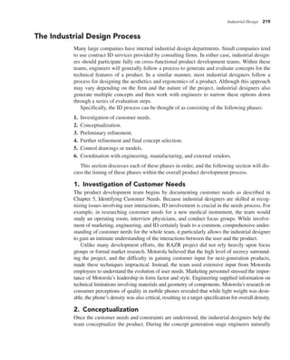 Industrial Design 219
The Industrial Design Process
Many large companies have internal industrial design departments. Small companies tend
to use contract ID services provided by consulting firms. In either case, industrial design-
ers should participate fully on cross-functional product development teams. Within these
teams, engineers will generally follow a process to generate and evaluate concepts for the
technical features of a product. In a similar manner, most industrial designers follow a
process for designing the aesthetics and ergonomics of a product. Although this approach
may vary depending on the firm and the nature of the project, industrial designers also
generate multiple concepts and then work with engineers to narrow these options down
through a series of evaluation steps.
Specifically, the ID process can be thought of as consisting of the following phases:
1. Investigation of customer needs.
2. Conceptualization.
3. Preliminary refinement.
4. Further refinement and final concept selection.
5. Control drawings or models.
6. Coordination with engineering, manufacturing, and external vendors.
This section discusses each of these phases in order, and the following section will dis-
cuss the timing of these phases within the overall product development process.
1. Investigation of Customer Needs
The product development team begins by documenting customer needs as described in
Chapter 5, Identifying Customer Needs. Because industrial designers are skilled at recog-
nizing issues involving user interactions, ID involvement is crucial in the needs process. For
example, in researching customer needs for a new medical instrument, the team would
study an operating room, interview physicians, and conduct focus groups. While involve-
ment of marketing, engineering, and ID certainly leads to a common, comprehensive under-
standing of customer needs for the whole team, it particularly allows the industrial designer
to gain an intimate understanding of the interactions between the user and the product.
Unlike many development efforts, the RAZR project did not rely heavily upon focus
groups or formal market research. Motorola believed that the high level of secrecy surround-
ing the project, and the difficulty in gaining customer input for next-generation products,
made these techniques impractical. Instead, the team used extensive input from Motorola
employees to understand the evolution of user needs. Marketing personnel stressed the impor-
tance of Motorola’s leadership in form factor and style. Engineering supplied information on
technical limitations involving materials and geometry of components. Motorola’s research on
consumer perceptions of quality in mobile phones revealed that while light weight was desir-
able, the phone’s density was also critical, resulting in a target specification for overall density.
2. Conceptualization
Once the customer needs and constraints are understood, the industrial designers help the
team conceptualize the product. During the concept generation stage engineers naturally
 