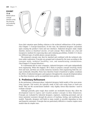 220 Chapter 11
focus their attention upon finding solutions to the technical subfunctions of the product.
(See Chapter 7, Concept Generation.) At this time, the industrial designers concentrate
upon creating the product’s form and user interfaces. Industrial designers make simple
sketches, known as thumbnail sketches, of each concept. These sketches are a fast and
inexpensive medium for expressing ideas and evaluating possibilities. Exhibit 11-4 shows
two different types of mobile phone concept sketches.
The proposed concepts may then be matched and combined with the technical solu-
tions under exploration. Concepts are grouped and evaluated by the team according to the
customer needs, technical feasibility, cost, and manufacturing considerations.
(See Chapter 8, Concept Selection.)
It is unfortunate that in some companies, industrial designers work quite independently
from engineering. When this happens, ID is likely to propose concepts involving strictly
form and style, and there are usually numerous iterations when engineering finds the con-
cepts technically infeasible. Firms have therefore found it beneficial to tightly coordinate
the efforts of industrial designers and engineers throughout the concept development phase
so that these iterations can be accomplished more quickly—even in sketch form.
3. Preliminary Refinement
In the preliminary refinement phase, industrial designers build models of the most prom-
ising concepts. Soft models are typically made in full scale using foam or foam-core
board. They are the second-fastest method—only slightly slower than sketches—used to
evaluate concepts.
Although generally quite rough, these models are invaluable because they allow the
development team to express and visualize product concepts in three dimensions.
Concepts are evaluated by industrial designers, engineers, marketing personnel, and (at
times) potential customers through the process of touching, feeling, and modifying the
models. Typically, designers will build as many models as possible depending on time
and financial constraints. Concepts that are particularly difficult to visualize require more
models than do simpler ones.
EXHIBIT
11-4
Mobile phone
concept
sketches using
line drawing
and rendering
techniques.
36769358
12:25
menu back
2 abc
5 jkl
8 tuv
3 def
6 mno
9 wxyz
4 ghi
7 pqrs
1
0 .
* #
 