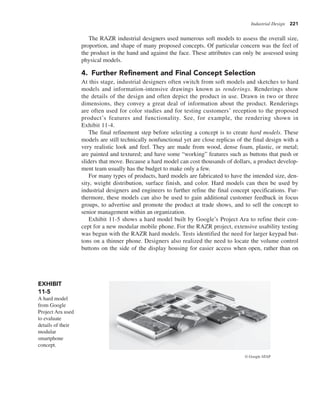 Industrial Design 221
The RAZR industrial designers used numerous soft models to assess the overall size,
proportion, and shape of many proposed concepts. Of particular concern was the feel of
the product in the hand and against the face. These attributes can only be assessed using
physical models.
4. Further Refinement and Final Concept Selection
At this stage, industrial designers often switch from soft models and sketches to hard
models and information-intensive drawings known as renderings. Renderings show
the details of the design and often depict the product in use. Drawn in two or three
dimensions, they convey a great deal of information about the product. Renderings
are often used for color studies and for testing customers’ reception to the proposed
product’s features and functionality. See, for example, the rendering shown in
Exhibit 11-4.
The final refinement step before selecting a concept is to create hard models. These
models are still technically nonfunctional yet are close replicas of the final design with a
very realistic look and feel. They are made from wood, dense foam, plastic, or metal;
are painted and textured; and have some “working” features such as buttons that push or
sliders that move. Because a hard model can cost thousands of dollars, a product develop-
ment team usually has the budget to make only a few.
For many types of products, hard models are fabricated to have the intended size, den-
sity, weight distribution, surface finish, and color. Hard models can then be used by
industrial designers and engineers to further refine the final concept specifications. Fur-
thermore, these models can also be used to gain additional customer feedback in focus
groups, to advertise and promote the product at trade shows, and to sell the concept to
senior management within an organization.
Exhibit 11-5 shows a hard model built by Google’s Project Ara to refine their con-
cept for a new modular mobile phone. For the RAZR project, extensive usability testing
was begun with the RAZR hard models. Tests identified the need for larger keypad but-
tons on a thinner phone. Designers also realized the need to locate the volume control
buttons on the side of the display housing for easier access when open, rather than on
EXHIBIT
11-5
A hard model
from Google
Project Ara used
to evaluate
details of their
modular
smartphone
concept.
© Google ATAP
 