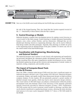 222 Chapter 11
the side of the keypad housing. They also found that this location required reversal of
the 1/2 functionality of these buttons when the flip is opened.
5. Control Drawings or Models
Industrial designers complete their development process by making control drawings or
control models of the final concept. Control drawings or models document functionality,
features, sizes, colors, surface finishes, and key dimensions. Although they are not
detailed part drawings (known as engineering drawings), they can be used to fabricate
final design models and other prototypes. Typically, these drawings or models are given
to the engineering team for detailed design of the parts. Exhibit 11-6 shows one view of
the control model of the final RAZR design.
6. Coordination with Engineering, Manufacturing,
and External Vendors
The industrial designers must continue to work closely with engineering and manufactur-
ing personnel throughout the subsequent product development process. Some industrial
design consulting firms offer quite comprehensive product development services, includ-
ing detailed engineering design and the selection and management of outside vendors of
materials, tooling, components, and assembly services.
The Impact of Computer-Based Tools
on the ID Process
Since the 1990s, computer-aided design (CAD) tools have had a significant impact on
industrial designers and their work. Using modern 3D CAD tools, industrial designers
can generate, display, and rapidly modify three-dimensional designs on high-resolution
computer displays. In this manner, ID can potentially generate a greater number of
detailed concepts more quickly, which may lead to more innovative design solutions.
The visual realism of 3D CAD images can enhance communication within the product
development team and eliminate much of the inaccuracy of the manually generated
sketches historically provided by industrial designers (Cardaci, 1992). Furthermore,
3D CAD systems may be used to generate control models or drawings, and these data
can be directly transferred to engineering design systems, allowing the entire develop-
ment process to be more easily integrated. Exhibit 11-7 shows a 3D CAD model of
the RAZR.
EXHIBIT 11-6 Side view of the RAZR control model defining the final RAZR shape and dimensions.
 