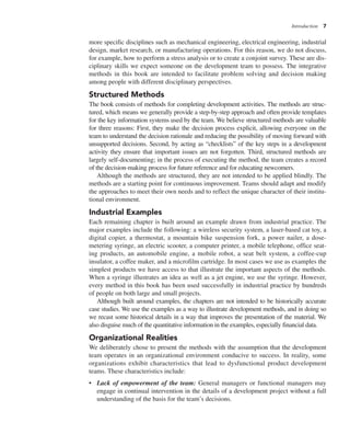 Introduction 7
more specific disciplines such as mechanical engineering, electrical engineering, industrial
design, market research, or manufacturing operations. For this reason, we do not discuss,
for example, how to perform a stress analysis or to create a conjoint survey. These are dis-
ciplinary skills we expect someone on the development team to possess. The integrative
methods in this book are intended to facilitate problem solving and decision making
among people with different disciplinary perspectives.
Structured Methods
The book consists of methods for completing development activities. The methods are struc-
tured, which means we generally provide a step-by-step approach and often provide templates
for the key information systems used by the team. We believe structured methods are valuable
for three reasons: First, they make the decision process explicit, allowing everyone on the
team to understand the decision rationale and reducing the possibility of moving forward with
unsupported decisions. Second, by acting as “checklists” of the key steps in a development
activity they ensure that important issues are not forgotten. Third, structured methods are
largely self-documenting; in the process of executing the method, the team creates a record
of the decision-making process for future reference and for educating newcomers.
Although the methods are structured, they are not intended to be applied blindly. The
methods are a starting point for continuous improvement. Teams should adapt and modify
the approaches to meet their own needs and to reflect the unique character of their institu-
tional environment.
Industrial Examples
Each remaining chapter is built around an example drawn from industrial practice. The
major examples include the following: a wireless security system, a laser-based cat toy, a
digital copier, a thermostat, a mountain bike suspension fork, a power nailer, a dose-
metering syringe, an electric scooter, a computer printer, a mobile telephone, office seat-
ing products, an automobile engine, a mobile robot, a seat belt system, a coffee-cup
insulator, a coffee maker, and a microfilm cartridge. In most cases we use as examples the
simplest products we have access to that illustrate the important aspects of the methods.
When a syringe illustrates an idea as well as a jet engine, we use the syringe. However,
every method in this book has been used successfully in industrial practice by hundreds
of people on both large and small projects.
Although built around examples, the chapters are not intended to be historically accurate
case studies. We use the examples as a way to illustrate development methods, and in doing so
we recast some historical details in a way that improves the presentation of the material. We
also disguise much of the quantitative information in the examples, especially financial data.
Organizational Realities
We deliberately chose to present the methods with the assumption that the development
team operates in an organizational environment conducive to success. In reality, some
organizations exhibit characteristics that lead to dysfunctional product development
teams. These characteristics include:
• Lack of empowerment of the team: General managers or functional managers may
engage in continual intervention in the details of a development project without a full
understanding of the basis for the team’s decisions.
 