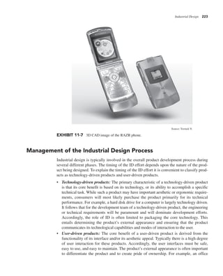 Industrial Design 223
Management of the Industrial Design Process
Industrial design is typically involved in the overall product development process during
several different phases. The timing of the ID effort depends upon the nature of the prod-
uct being designed. To explain the timing of the ID effort it is convenient to classify prod-
ucts as technology-driven products and user-driven products.
• Technology-driven products: The primary characteristic of a technology-driven product
is that its core benefit is based on its technology, or its ability to accomplish a specific
technical task. While such a product may have important aesthetic or ergonomic require-
ments, consumers will most likely purchase the product primarily for its technical
performance. For example, a hard disk drive for a computer is largely technology driven.
It follows that for the development team of a technology-driven product, the engineering
or technical requirements will be paramount and will dominate development efforts.
Accordingly, the role of ID is often limited to packaging the core technology. This
entails determining the product’s external appearance and ensuring that the product
communicates its technological capabilities and modes of interaction to the user.
• User-driven products: The core benefit of a user-driven product is derived from the
functionality of its interface and/or its aesthetic appeal. Typically there is a high degree
of user interaction for these products. Accordingly, the user interfaces must be safe,
easy to use, and easy to maintain. The product’s external appearance is often important
to differentiate the product and to create pride of ownership. For example, an office
EXHIBIT 11-7 3D CAD image of the RAZR phone.
Source: Yermek N.
 