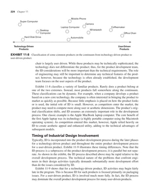 224 Chapter 11
chair is largely user driven. While these products may be technically sophisticated, the
technology does not differentiate the product; thus, for the product development team,
the ID considerations will be more important than the technical requirements. The role
of engineering may still be important to determine any technical features of the prod-
uct; however, because the technology is often already established, the development
team focuses on the user aspects of the product.
Exhibit 11-8 classifies a variety of familiar products. Rarely does a product belong at
one of the two extremes. Instead, most products fall somewhere along the continuum.
These classifications can be dynamic. For example, when a company develops a product
based on a new core technology, the company is often interested in bringing the product to
market as quickly as possible. Because little emphasis is placed on how the product looks
or is used, the initial role of ID is small. However, as competitors enter the market, the
product may need to compete more along user or aesthetic dimensions. The product’s orig-
inal classification shifts, and ID assumes an extremely important role in the development
process. One classic example is the Apple MacBook laptop computer. The core benefit of
the first Apple laptop was its technology (a highly portable computer using the Macintosh
operating system). As competition entered this market, however, Apple relied heavily on
ID to create aesthetic appeal and enhanced utility, adding to the technical advantages of
subsequent models.
Timing of Industrial Design Involvement
Typically, ID is incorporated into the product development process during the later phases
for a technology-driven product and throughout the entire product development process
for a user-driven product. Exhibit 11-9 illustrates these timing differences. Note that the
ID process is a subprocess of the product development process; it is parallel but not sepa-
rate. As shown in the exhibit, the ID process described above may be rapid relative to the
overall development process. The technical nature of the problems that confront engi-
neers in their design activities typically demands substantially more development effort
than do the issues considered by ID.
Exhibit 11-9 shows that for a technology-driven product, ID activities may begin fairly
late in the program. This is because ID for such products is focused primarily on packaging
issues. For a user-driven product, ID is involved much more fully. In fact, the ID process
may dominate the overall product development process for many user-driven products.
Super Computer
Desktop
Computer
Hard Disk Drive
Mobile Phone
Laptop Computer
Automobile
Camera
Wristwatch
Coffeemaker
Office Chair
Technology-Driven
Products
User-Driven
Products
EXHIBIT 11-8 Classification of some common products on the continuum from technology-driven product to
user-driven product.
 