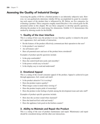226 Chapter 11
Assessing the Quality of Industrial Design
Assessing the quality of ID for a finished product is an inherently subjective task. How-
ever, we can qualitatively determine whether ID has accomplished its goals by consider-
ing each aspect of the product that is influenced by ID. Below are five categories for
evaluating a product. These categories roughly match Dreyfuss’s five critical goals for ID,
presented earlier in this chapter. We use these categories to develop specific questions,
allowing the product to be rated along five dimensions. Exhibit 11-11 demonstrates this
method by showing results for the RAZR.
1. Quality of the User Interface
This is a rating of how easy the product is to use. Interface quality is related to the prod-
uct’s appearance, feel, and modes of interaction.
• Do the features of the product effectively communicate their operation to the user?
• Is the product’s use intuitive?
• Are all features safe?
• Have all potential users and uses of the product been considered?
Examples of product-specific questions include:
• Is the grip comfortable?
• Does the control knob turn easily and smoothly?
• Is the power switch easy to locate?
• Is the display easy to read and understand?
2. Emotional Appeal
This is a rating of the overall consumer appeal of the product. Appeal is achieved in part
through appearance, feel, sound, and smell.
• Is the product attractive? Is it exciting?
• Does the product express quality?
• What images come to mind when viewing it?
• Does the product inspire pride of ownership?
• Does the product evoke feelings of pride among the development team and sales staff?
Examples of product-specific questions include:
• How does the car door sound when slammed?
• Does the hand tool feel solid and sturdy?
• Does the appliance look good on the kitchen counter?
3. Ability to Maintain and Repair the Product
This is a rating of the ease of product maintenance and repair. Maintenance and repair
should be considered along with the other user interactions.
 