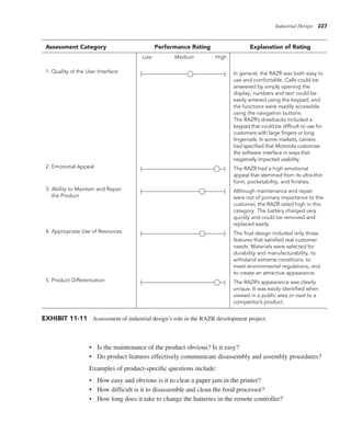 Industrial Design 227
• Is the maintenance of the product obvious? Is it easy?
• Do product features effectively communicate disassembly and assembly procedures?
Examples of product-specific questions include:
• How easy and obvious is it to clear a paper jam in the printer?
• How difficult is it to disassemble and clean the food processor?
• How long does it take to change the batteries in the remote controller?
In general, the RAZR was both easy to
use and comfortable. Calls could be
answered by simply opening the
display, numbers and text could be
easily entered using the keypad, and
the functions were readily accessible
using the navigation buttons.
The RAZR’s drawbacks included a
keypad that could be difficult to use for
customers with large fingers or long
fingernails. In some markets, carriers
had specified that Motorola customize
the software interface in ways that
negatively impacted usability.
The RAZR had a high emotional
appeal that stemmed from its ultra-thin
form, pocketability, and finishes.
Although maintenance and repair
were not of primary importance to the
customer, the RAZR rated high in this
category. The battery charged very
quickly and could be removed and
replaced easily.
The final design included only those
features that satisfied real customer
needs. Materials were selected for
durability and manufacturability, to
withstand extreme conditions, to
meet environmental regulations, and
to create an attractive appearance.
The RAZR’s appearance was clearly
unique. It was easily identified when
viewed in a public area or next to a
competitor’s product.
1. Quality of the User Interface
2. Emotional Appeal
3. Ability to Maintain and Repair
the Product
4. Appropriate Use of Resources
5. Product Differentiation
Assessment Category Performance Rating Explanation of Rating
Low Medium High
EXHIBIT 11-11 Assessment of industrial design’s role in the RAZR development project.
 