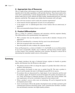 228 Chapter 11
4. Appropriate Use of Resources
This is a rating of how well resources were used in satisfying the customer needs. Resources
typically refer to the dollar expenditures on ID and other functions. These factors tend to drive
costs such as manufacturing. A poorly designed product, one with unnecessary features, or a
product made from an exotic material will affect tooling, manufacturing processes, assembly
processes, and the like. This category asks whether these investments were well spent.
• How well were resources used to satisfy the customer requirements?
• Is the material selection appropriate (in terms of cost and quality)?
• Is the product over- or underdesigned (does it have features that are unnecessary or
neglected)?
• Were environmental/ecological factors considered?
5. Product Differentiation
This is a rating of a product’s uniqueness and consistency with the corporate identity.
This differentiation arises predominantly from appearance.
• Will a customer who sees the product in a store be able to identify it because of its
appearance?
• Will it be remembered by a consumer who has seen it in an advertisement?
• Will it be recognized when seen on the street?
• Does the product fit with or enhance the corporate identity?
From an ID perspective, as shown in Exhibit 11-11, the RAZR was an excellent product.
It was novel, recognizable, durable, easy to fabricate, and had strong customer appeal.
As these features were extremely important to the consumer, ID played a critical role in
determining the immediate market success of the product.
Summary
This chapter introduces the topic of industrial design, explains its benefits to product
quality, and illustrates how the ID process takes place.
• The primary mission of ID is to design the aspects of a product that relate to the user:
aesthetics and ergonomics.
• Most products can benefit in some way or another from ID. The more a product is
seen or used by people, the more it will depend on good ID for its success.
• For products that are characterized by a high degree of user interaction and the need
for aesthetic appeal, ID should be involved throughout the product development pro-
cess. Early involvement of industrial designers will ensure that critical aesthetic and
user requirements will not be overlooked or ignored by the technical staff.
• When a product’s success relies more on technology, ID can be integrated into the
development process later.
• Active involvement of ID on the product development team can help to promote good
communication between functional groups. Such communication facilitates coordina-
tion and ultimately translates into higher-quality products.
 
