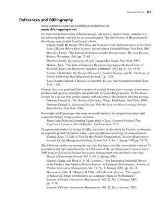 Industrial Design 229
References and Bibliography
Many current resources are available on the Internet via
www.ulrich-eppinger.net
For more information about industrial design—its history, impact, future, and practice—
the following books and articles are recommended. The brief history of ID presented in
this chapter was adapted from Lorenz’s book.
Caplan, Ralph, By Design: Why There Are No Locks on the Bathroom Doors in the Hotel
Louis XIV, and Other Object Lessons, second edition, Fairchild Books, NewYork, 2004.
Dreyfuss, Henry, “The Industrial Designer and the Businessman,” Harvard Business
Review, November 1950, pp. 77–85.
Dreyfuss, Henry, Designing for People, Paragraphic Books, New York, 1967.
Harkins, Jack, “The Role of Industrial Design in Developing Medical Devices,”
Medical Device and Diagnostic Industry, September 1992, pp. 51–54, 94–97.
Lorenz, Christopher, The Design Dimension: Product Strategy and the Challenge of
Global Marketing, Basil Blackwell, Oxford, UK, 1986.
Lucie-Smith, Edward, A History of Industrial Design, Van Nostrand Reinhold, New
York, 1983.
Norman discusses good and bad examples of product design across a range of consumer
products and provides principles and guidelines for good design practice. In Emotional
Design, he explains how people connect with and react to the products they buy and use.
Norman, Donald A., The Design of Everyday Things, Doubleday, New York, 1990.
Norman, Donald A., Emotional Design: Why We Love (or Hate) Everyday Things,
Basic Books, New York, 2004.
Boatwright and Cagan argue that many successful products are designed to connect with
customers through strong, positive emotions.
Boatwright, Peter, and Jonathan Cagan, Built to Love: Creating Products That
Captivate Customers, Berrett-Koehler, San Francisco, 2010.
Computer-aided industrial design (CAID), introduced in this article by Cardaci, has become
an important part of ID practice today, replacing traditional rendering in many situations.
Cardaci, Kitty, “CAID: A Tool for the Flexible Organization,” Design Management
Journal, Design Management Institute, Boston, Vol. 3, No. 2, Spring 1992, pp. 72–75.
The following studies are among the very few that have critically assessed the value of ID
to products and their manufacturers. A 1994 issue of Design Management Journal and a
2005 issue of Journal of Product Innovation Management were devoted to this topic.
Design Management Journal, Vol. 5, No. 2, Spring 1994.
Gemser, Gerda, and Mark A. A. M. Leenders, “How Integrating Industrial Design
in the Product Development Process Impacts on Company Performance,” Journal of
Product Innovation Management, Vol. 18, No. 1, January 2001, pp. 28–38.
Hertenstein, Julie H., Marjorie B. Platt, and Robert W. Veryzer, “The Impact
of Industrial Design Effectiveness on Corporate Financial Performance,”
Journal of Product Innovation Management, Vol. 22, No. 1, January 2005,
pp. 3–21.
Journal of Product Innovation Management, Vol. 22, No. 1, January 2005.
 