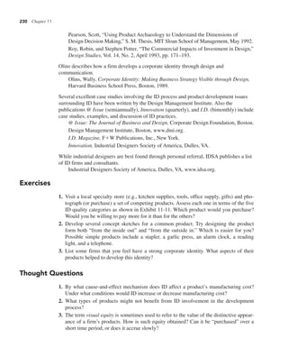 230 Chapter 11
Pearson, Scott, “Using Product Archaeology to Understand the Dimensions of
Design Decision Making,” S. M. Thesis, MIT Sloan School of Management, May 1992.
Roy, Robin, and Stephen Potter, “The Commercial Impacts of Investment in Design,”
Design Studies, Vol. 14, No. 2, April 1993, pp. 171–193.
Olins describes how a firm develops a corporate identity through design and
communication.
Olins, Wally, Corporate Identity: Making Business Strategy Visible through Design,
Harvard Business School Press, Boston, 1989.
Several excellent case studies involving the ID process and product development issues
surrounding ID have been written by the Design Management Institute. Also the
publications @ Issue (semiannually), Innovation (quarterly), and I.D. (bimonthly) include
case studies, examples, and discussion of ID practices.
@ Issue: The Journal of Business and Design, Corporate Design Foundation, Boston.
Design Management Institute, Boston, www.dmi.org.
I.D. Magazine, F1W Publications, Inc., New York.
Innovation, Industrial Designers Society of America, Dulles, VA.
While industrial designers are best found through personal referral, IDSA publishes a list
of ID firms and consultants.
Industrial Designers Society of America, Dulles, VA, www.idsa.org.
Exercises
1. Visit a local specialty store (e.g., kitchen supplies, tools, office supply, gifts) and pho-
tograph (or purchase) a set of competing products. Assess each one in terms of the five
ID quality categories as shown in Exhibit 11-11. Which product would you purchase?
Would you be willing to pay more for it than for the others?
2. Develop several concept sketches for a common product. Try designing the product
form both “from the inside out” and “from the outside in.” Which is easier for you?
Possible simple products include a stapler, a garlic press, an alarm clock, a reading
light, and a telephone.
3. List some firms that you feel have a strong corporate identity. What aspects of their
products helped to develop this identity?
Thought Questions
1. By what cause-and-effect mechanism does ID affect a product’s manufacturing cost?
Under what conditions would ID increase or decrease manufacturing cost?
2. What types of products might not benefit from ID involvement in the development
process?
3. The term visual equity is sometimes used to refer to the value of the distinctive appear-
ance of a firm’s products. How is such equity obtained? Can it be “purchased” over a
short time period, or does it accrue slowly?
 