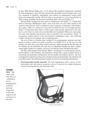 232 Chapter 12
In June 2009, Herman Miller, Inc., a U.S.-based office furniture manufacturer, launched
the Setu multipurpose chair. The Setu (named after the Hindi word for bridge) aims to set
new standards of simplicity, adaptability, and comfort for multipurpose seating while
being environmentally friendly. The Setu chair is one product in a very successful line of
office seating, including also the Aeron and Mirra chairs shown in Exhibit 12-1.
Herman Miller designed the Setu chair in collaboration with Studio 7.5, a design firm
based in Germany. Multipurpose chairs, such as the Setu, are used where people sit for
relatively short periods, such as conference rooms, temporary workstations, and collabor-
ative spaces. (This is in contrast to a task chair in which the user sits for longer periods.)
Studio 7.5 found that many chairs in office spaces where people spend from a few min-
utes to a few hours at a time were uncomfortable and misadjusted. Moreover, most chairs
are made with materials and processes that are harmful to the environment. Studio 7.5
recognized a market need for a new and innovative multipurpose chair—one combining
comfort, design for environment, and a compelling price.
The core of Setu is a flexible spine, molded of two polypropylene materials and engi-
neered to achieve comfort for nearly everybody (see Exhibit 12-2). As the user sits and
reclines, the spine flexes, providing comfort and back support throughout the full range of
tilt. Without any tilt mechanism and with only one adjustment (height), the chair is signifi-
cantly lighter weight, less complex, and lower cost than the Aeron and Mirra task chairs.
The Setu chair emerged from Herman Miller’s commitment to minimizing the environ-
mental impacts of their products and operations, and provides a great example of how to
incorporate environmental considerations into the product development process. The Setu
is designed for material recycling and is produced using environmentally safe materials and
renewable energy. The following factors explain its level of environmental performance:
• Environmentally friendly materials: The Setu multipurpose chair consists of envi-
ronmentally safe and nontoxic materials such as 41 percent (by weight) aluminum,
41 percent polypropylene, and 18 percent steel.
EXHIBIT
12-2 The
spine of the
Setu chair is a
combination
of two
polypropylene
materials
precisely
engineered
to flex and
support as the
user moves in
the chair.
Courtesy of Herman Miller, Inc.
 