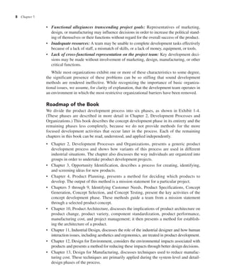 8 Chapter 1
• Functional allegiances transcending project goals: Representatives of marketing,
design, or manufacturing may influence decisions in order to increase the political stand-
ing of themselves or their functions without regard for the overall success of the product.
• Inadequate resources: A team may be unable to complete development tasks effectively
because of a lack of staff, a mismatch of skills, or a lack of money, equipment, or tools.
• Lack of cross-functional representation on the project team: Key development deci-
sions may be made without involvement of marketing, design, manufacturing, or other
critical functions.
While most organizations exhibit one or more of these characteristics to some degree,
the significant presence of these problems can be so stifling that sound development
methods are rendered ineffective. While recognizing the importance of basic organiza-
tional issues, we assume, for clarity of explanation, that the development team operates in
an environment in which the most restrictive organizational barriers have been removed.
Roadmap of the Book
We divide the product development process into six phases, as shown in Exhibit 1-4.
(These phases are described in more detail in Chapter 2, Development Processes and
Organizations.) This book describes the concept development phase in its entirety and the
remaining phases less completely, because we do not provide methods for the more
focused development activities that occur later in the process. Each of the remaining
chapters in this book can be read, understood, and applied independently.
• Chapter 2, Development Processes and Organizations, presents a generic product
development process and shows how variants of this process are used in different
industrial situations. The chapter also discusses the way individuals are organized into
groups in order to undertake product development projects.
• Chapter 3, Opportunity Identification, describes a process for creating, identifying,
and screening ideas for new products.
• Chapter 4, Product Planning, presents a method for deciding which products to
develop. The output of this method is a mission statement for a particular project.
• Chapters 5 through 9, Identifying Customer Needs, Product Specifications, Concept
Generation, Concept Selection, and Concept Testing, present the key activities of the
concept development phase. These methods guide a team from a mission statement
through a selected product concept.
• Chapter 10, Product Architecture, discusses the implications of product architecture on
product change, product variety, component standardization, product performance,
manufacturing cost, and project management; it then presents a method for establish-
ing the architecture of a product.
• Chapter 11, Industrial Design, discusses the role of the industrial designer and how human
interaction issues, including aesthetics and ergonomics, are treated in product development.
• Chapter 12, Design for Environment, considers the environmental impacts associated with
products and presents a method for reducing these impacts through better design decisions.
• Chapter 13, Design for Manufacturing, discusses techniques used to reduce manufac-
turing cost. These techniques are primarily applied during the system-level and detail-
design phases of the process.
 