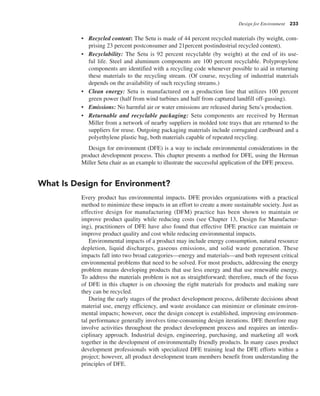 Design for Environment 233
• Recycled content: The Setu is made of 44 percent recycled materials (by weight, com-
prising 23 percent postconsumer and 21percent postindustrial recycled content).
• Recyclability: The Setu is 92 percent recyclable (by weight) at the end of its use-
ful life. Steel and aluminum components are 100 percent recyclable. Polypropylene
components are identified with a recycling code whenever possible to aid in returning
these materials to the recycling stream. (Of course, recycling of industrial materials
depends on the availability of such recycling streams.)
• Clean energy: Setu is manufactured on a production line that utilizes 100 percent
green power (half from wind turbines and half from captured landfill off-gassing).
• Emissions: No harmful air or water emissions are released during Setu’s production.
• Returnable and recyclable packaging: Setu components are received by Herman
Miller from a network of nearby suppliers in molded tote trays that are returned to the
suppliers for reuse. Outgoing packaging materials include corrugated cardboard and a
polyethylene plastic bag, both materials capable of repeated recycling.
Design for environment (DFE) is a way to include environmental considerations in the
product development process. This chapter presents a method for DFE, using the Herman
Miller Setu chair as an example to illustrate the successful application of the DFE process.
What Is Design for Environment?
Every product has environmental impacts. DFE provides organizations with a practical
method to minimize these impacts in an effort to create a more sustainable society. Just as
effective design for manufacturing (DFM) practice has been shown to maintain or
improve product quality while reducing costs (see Chapter 13, Design for Manufactur-
ing), practitioners of DFE have also found that effective DFE practice can maintain or
improve product quality and cost while reducing environmental impacts.
Environmental impacts of a product may include energy consumption, natural resource
depletion, liquid discharges, gaseous emissions, and solid waste generation. These
impacts fall into two broad categories—energy and materials—and both represent critical
environmental problems that need to be solved. For most products, addressing the energy
problem means developing products that use less energy and that use renewable energy.
To address the materials problem is not as straightforward; therefore, much of the focus
of DFE in this chapter is on choosing the right materials for products and making sure
they can be recycled.
During the early stages of the product development process, deliberate decisions about
material use, energy efficiency, and waste avoidance can minimize or eliminate environ-
mental impacts; however, once the design concept is established, improving environmen-
tal performance generally involves time-consuming design iterations. DFE therefore may
involve activities throughout the product development process and requires an interdis-
ciplinary approach. Industrial design, engineering, purchasing, and marketing all work
together in the development of environmentally friendly products. In many cases product
development professionals with specialized DFE training lead the DFE efforts within a
project; however, all product development team members benefit from understanding the
principles of DFE.
 