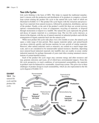 234 Chapter 12
Two Life Cycles
Life cycle thinking is the basis of DFE. This helps to expand the traditional manufac-
turer’s concern with the production and distribution of its products to comprise a closed-
loop system relating the product life cycle to the natural life cycle, both of which are
illustrated in Exhibit 12-3. The product life cycle begins with the extraction and process-
ing of raw materials from natural resources, followed by production, distribution, and use
of the product. Finally, at the end of the product’s useful life there are several recovery
options—remanufacturing or reuse of components, recycling of materials, or disposal
through incineration or deposit in a landfill. The natural life cycle represents the growth
and decay of organic materials in a continuous loop. The two life cycles intersect, as
shown in the diagram, with the use of natural materials in industrial products and with the
reintegration of organic materials back into the natural cycle.
While most product life cycles take place over a few months or years, the natural cycle
spans a wider range of time periods. Most organic materials (plant- and animal-based)
can decay relatively quickly and become nutrients for new growth of similar materials.
However, other natural materials (such as minerals), are created on a much longer time
scale, and so are considered to be nonrenewable natural resources; therefore, depositing
most mineral-based industrial materials into landfills does not readily re-create similar
industrial materials for perhaps thousands of years (and often creating unnatural concen-
trations of certain harmful wastes).
Each of the product life cycle stages may consume energy and other resources and
may generate emissions and waste, all of which have environmental impacts. From this
life cycle perspective, to reach conditions of environmental sustainability, the materials
in products must be balanced in a sustainable, closed-loop system. This gives rise to three
challenges of product design to reach sustainability, which are also represented in the life
cycle diagram of Exhibit 12-3.
EXHIBIT
12-3 The
natural life
cycle and the
product life
cycle.
Resources
Recovery
Use
Distribution
Product
“Industrial”
Life Cycle
Natural
“Biological”
Life Cycle
Production
Materials
Deposit
Nonrenewable
Resources
Natural
Decay
Toxics
Organics
Inorganics
Renewable
Resources
Postconsumer
Recycling
Reuse
Remanufacturing
Postindustrial
Recycling
 