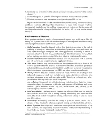 Design for Environment 235
1. Eliminate use of nonrenewable natural resources (including nonrenewable sources
of energy).
2. Eliminate disposal of synthetic and inorganic materials that do not decay quickly.
3. Eliminate creation of toxic wastes that are not part of natural life cycles.
Organizations committed to DFE intend to work toward achieving these sustainability
conditions over time. DFE helps these organizations to create better products by choos-
ing materials carefully and by enabling proper recovery options so that the materials
used in products can be reintegrated either into the product life cycle or into the natural
life cycle.
Environmental Impacts
Every product may have a number of environmental impacts over its life cycle. The fol-
lowing list explains some of the environmental impacts deriving from the manufacturing
sector (adapted from Lewis and Gertsakis, 2001):1
• Global warming: Scientific data and models show that the temperature of the earth is
gradually increasing as a result of the accumulation of greenhouse gases, particulates, and
water vapor in the upper atmosphere. This effect appears to be accelerating as a result of
emissions of carbon dioxide (CO2), methane (CH4), chlorofluorocarbons (CFCs), black
carbon particles, and nitrogen oxides (NOx) from industrial processes and products.
• Resource depletion: Many of the raw materials used for production, such as iron ore,
gas, oil, and coal, are nonrenewable and supplies are limited.
• Solid waste: Products may generate solid waste throughout their life cycle. Some of this
waste is recycled, but most is disposed in incinerators or landfills. Incinerators generate air
pollution and toxic ash (which goes into landfills). Landfills may also create concentrations
of toxic substances, generate methane gas (CH4), and release groundwater pollutants.
• Water pollution: The most common sources of water pollution are discharges from
industrial processes, which may include heavy metals, fertilizers, solvents, oils,
synthetic substances, acids, and suspended solids. Waterborne pollutants may affect
groundwater, drinking water, and fragile ecosystems.
• Air pollution: Sources of air pollution include emissions from factories, power-
generating plants, incinerators, residential and commercial buildings, and motor
vehicles. Typical pollutants include CO2, NOx, sulfur dioxide (SO2), ozone (O3), and
volatile organic compounds (VOCs).
• Land degradation: Land degradation concerns the adverse effects that raw material
extraction and production, such as mining, farming, and forestry, have on the environ-
ment. The effects include reduced soil fertility, soil erosion, salinity of land and water,
and deforestation.
• Biodiversity: Biodiversity concerns the variety of plant and animal species, and is
affected by land clearing for urban development, mining, and other industrial activities.
• Ozone depletion: The ozone layer protects the earth against the harmful effects of the
sun’s radiation. It is degraded by reactions with nitric acid (created by the burning of
fossil fuels) and chorine compounds (such as CFCs).
1Adapted from Lewis, Helen, and John Gertsakis, Design and Environment: A Global Guide to Designing Greener Goods, Greenleaf
Publishing Limited, Sheffield, UK, 2001.
 