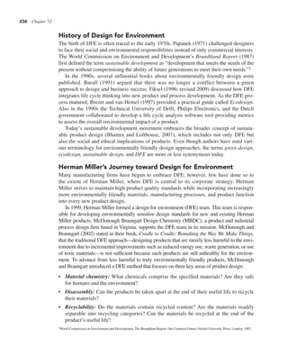 236 Chapter 12
History of Design for Environment
The birth of DFE is often traced to the early 1970s. Papanek (1971) challenged designers
to face their social and environmental responsibilities instead of only commercial interests.
The World Commission on Environment and Development’s Brundtland Report (1987)
first defined the term sustainable development as “development that meets the needs of the
present without compromising the ability of future generations to meet their own needs.”2
In the 1990s, several influential books about environmentally friendly design were
published. Burall (1991) argued that there was no longer a conflict between a green
approach to design and business success. Fiksel (1996; revised 2009) discussed how DFE
integrates life cycle thinking into new product and process development. As the DFE pro-
cess matured, Brezet and van Hemel (1997) provided a practical guide called Ecodesign.
Also in the 1990s the Technical University of Delft, Philips Electronics, and the Dutch
government collaborated to develop a life cycle analysis software tool providing metrics
to assess the overall environmental impact of a product.
Today’s sustainable development movement embraces the broader concept of sustain-
able product design (Bhamra and Lofthouse, 2007), which includes not only DFE but
also the social and ethical implications of products. Even though authors have used vari-
ous terminology for environmentally friendly design approaches, the terms green design,
ecodesign, sustainable design, and DFE are more or less synonymous today.
Herman Miller’s Journey toward Design for Environment
Many manufacturing firms have begun to embrace DFE; however, few have done so to
the extent of Herman Miller, where DFE is central to its corporate strategy. Herman
Miller strives to maintain high product quality standards while incorporating increasingly
more environmentally friendly materials, manufacturing processes, and product function
into every new product design.
In 1999, Herman Miller formed a design for environment (DFE) team. This team is respon-
sible for developing environmentally sensitive design standards for new and existing Herman
Miller products. McDonough Braungart Design Chemistry (MBDC), a product and industrial
process design firm based in Virginia, supports the DFE team in its mission. McDonough and
Braungart (2002) stated in their book, Cradle to Cradle: Remaking the Way We Make Things,
that the traditional DFE approach—designing products that are merely less harmful to the envi-
ronment due to incremental improvements such as reduced energy use, waste generation, or use
of toxic materials—is not sufficient because such products are still unhealthy for the environ-
ment. To advance from less harmful to truly environmentally friendly products, McDonough
and Braungart introduced a DFE method that focuses on three key areas of product design:
• Material chemistry: What chemicals comprise the specified materials? Are they safe
for humans and the environment?
• Disassembly: Can the products be taken apart at the end of their useful life to recycle
their materials?
• Recyclability: Do the materials contain recycled content? Are the materials readily
separable into recycling categories? Can the materials be recycled at the end of the
product’s useful life?
2World Commission on Environment and Development, The Brundtland Report: Our Common Future, Oxford University Press, London, 1987.
 
