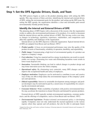 238 Chapter 12
Step 1: Set the DFE Agenda: Drivers, Goals, and Team
The DFE process begins as early as the product planning phase with setting the DFE
agenda. This step consists of three activities: identifying the internal and external drivers
of DFE, setting the environmental goals for the product, and setting up the DFE team. By
setting the DFE agenda, the organization identifies a clear and actionable path toward
environmentally friendly product design.
Identify the Internal and External Drivers of DFE
The planning phase of DFE begins with a discussion of the reasons why the organization
wishes to address the environmental performance of its products. It is useful to document
both the internal drivers and the external drivers of DFE. This list may evolve over time,
as changes in technology, regulation, experience, stakeholders, and competition each
affect the capability and challenges of the organization.
Internal drivers are the DFE objectives within the organization. Typical internal drivers
of DFE are (adapted from Brezet and van Hemel, 1997):3
• Product quality: A focus on environmental performance may raise the quality of the
product in terms of functionality, reliability in operation, durability, and repairability.
• Public image: Communicating a high level of environmental quality of a product can
improve a company’s image.
• Cost reduction: Using less material and less energy in production can result in consid-
erable cost savings. Generating less waste and eliminating hazardous waste results in
lower waste disposal costs.
• Innovation: Sustainable thinking can lead to radical changes in product design and
may foster innovation across the whole company.
• Operational safety: By eliminating toxic materials, many DFE changes can help
improve the occupational health and safety of employees.
• Employee motivation: Employees can be motivated to contribute in new and creative
ways if they are able to help reduce the environmental impacts of the company’s prod-
ucts and operations.
• Ethical responsibility: Interest in sustainable development among managers and prod-
uct developers may be motivated in part by a moral sense of responsibility for conserv-
ing the environment and nature.
• Consumer behavior: Wider availability of products with positive environmental bene-
fits may accelerate the transition to cleaner lifestyles and demand for greener products.
External drivers of DFE typically include environmental regulations, customer prefer-
ences, and the offerings of competitors, such as (from Brezet and van Hemel, 1997):
• Environmental legislation: Product-oriented environmental policy is developing
rapidly. Companies must not only understand the myriad regulations in the various
regions where they operate and sell products, but also be able to anticipate future
3Adapted from Brezet, Han, and Carolien van Hemel, Ecodesign: A Promising Approach to Sustainable Production and Consumption, TU
Delft, Netherlands, 1997.
 