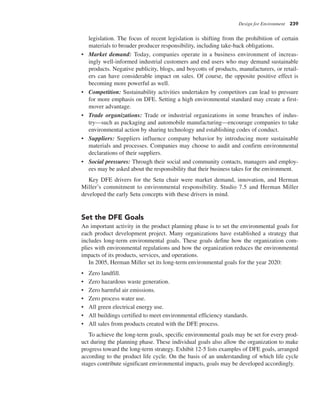 Design for Environment 239
legislation. The focus of recent legislation is shifting from the prohibition of certain
materials to broader producer responsibility, including take-back obligations.
• Market demand: Today, companies operate in a business environment of increas-
ingly well-informed industrial customers and end users who may demand sustainable
products. Negative publicity, blogs, and boycotts of products, manufacturers, or retail-
ers can have considerable impact on sales. Of course, the opposite positive effect is
becoming more powerful as well.
• Competition: Sustainability activities undertaken by competitors can lead to pressure
for more emphasis on DFE. Setting a high environmental standard may create a first-
mover advantage.
• Trade organizations: Trade or industrial organizations in some branches of indus-
try—such as packaging and automobile manufacturing—encourage companies to take
environmental action by sharing technology and establishing codes of conduct.
• Suppliers: Suppliers influence company behavior by introducing more sustainable
materials and processes. Companies may choose to audit and confirm environmental
declarations of their suppliers.
• Social pressures: Through their social and community contacts, managers and employ-
ees may be asked about the responsibility that their business takes for the environment.
Key DFE drivers for the Setu chair were market demand, innovation, and Herman
Miller’s commitment to environmental responsibility. Studio 7.5 and Herman Miller
developed the early Setu concepts with these drivers in mind.
Set the DFE Goals
An important activity in the product planning phase is to set the environmental goals for
each product development project. Many organizations have established a strategy that
includes long-term environmental goals. These goals define how the organization com-
plies with environmental regulations and how the organization reduces the environmental
impacts of its products, services, and operations.
In 2005, Herman Miller set its long-term environmental goals for the year 2020:
• Zero landfill.
• Zero hazardous waste generation.
• Zero harmful air emissions.
• Zero process water use.
• All green electrical energy use.
• All buildings certified to meet environmental efficiency standards.
• All sales from products created with the DFE process.
To achieve the long-term goals, specific environmental goals may be set for every prod-
uct during the planning phase. These individual goals also allow the organization to make
progress toward the long-term strategy. Exhibit 12-5 lists examples of DFE goals, arranged
according to the product life cycle. On the basis of an understanding of which life cycle
stages contribute significant environmental impacts, goals may be developed accordingly.
 