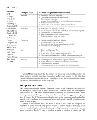 240 Chapter 12
Herman Miller understands that the primary environmental impacts of their office fur-
niture products are in the materials, production, and recovery stages. For the Setu chair,
Herman Miller aimed to use exclusively materials with low environmental impact, facili-
tate product disassembly, and enable recycling.
Set Up the DFE Team
DFE requires participation by many functional experts on the product development proj-
ect. The typical composition of a DFE team (often a subteam within the overall project
team) consists of a DFE leader, an environmental chemistry and materials expert, a manu-
facturing engineer, and a representative from the purchasing and supply chain organiza-
tion. Of course, the DFE team composition depends on the organization and needs of the
specific project, and may also include marketing professionals, outside consultants, sup-
pliers, or other experts.
Herman Miller created their DFE team in 1999 to work with the designers and
engineers on every product development project to review material chemistry, disas-
sembly, recyclability, incoming and outgoing packaging, energy sources and uses, and
waste generation. The DFE team is involved as early as possible to ensure that DFE
Life Cycle Stage Example Design for Environment Goals
Materials • Reduce the use of raw materials.
• Choose plentiful, renewable raw materials.
• Eliminate toxic materials.
• Increase the energy efficiency of material extraction processes.
• Reduce discards and waste.
• Increase the use of recovered and recycled materials.
Production • Reduce the use of process materials.
• Specify process materials that can be fully recovered and recycled.
• Eliminate toxic process materials.
• Select processes with high energy efficiency.
• Reduce production scrap and waste.
Distribution • Plan the most energy-efficient shipping.
• Reduce emissions from transport.
• Eliminate toxic and dangerous packaging materials.
• Eliminate or reuse packaging.
Use • Extend useful product life.
• Promote use of products under the intended conditions.
• Enable clean and efficient servicing operations.
• Eliminate emissions and reduce energy consumption during use.
Recovery • Facilitate product disassembly to separate materials.
• Enable the recovery and remanufacturing of components.
• Facilitate material recycling.
• Reduce waste volume for incineration and landfill deposit.
EXHIBIT
12-5
Example
DFE goals,
arranged
according to
the product life
cycle stages.
Adapted from
Giudice, F., G.
La Rosa, and
A. Risitano,
Product
Design for the
Environment:
A Life Cycle
Approach,
CRC Press
Taylor &
Francis Group,
Boca Raton,
FL, 2006.
 