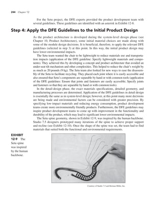 244 Chapter 12
For the Setu project, the DFE experts provided the product development team with
several guidelines. These guidelines are identified with an asterisk in Exhibit 12-8.
Step 4: Apply the DFE Guidelines to the Initial Product Design
As the product architecture is developed during the system-level design phase (see
Chapter 10, Product Architecture), some initial material choices are made along with
some of the module design decisions. It is beneficial, therefore, to apply the relevant DFE
guidelines (selected in step 3) at this point. In this way, the initial product design may
have lower environmental impacts.
The Setu team wanted the chair to be lightweight to reduce materials use and transporta-
tion impacts (application of the DFE guideline: Specify lightweight materials and compo-
nents). They achieved this by developing a concept and product architecture that avoided an
under-seat tilt mechanism and other complexities. This helped to reduce the chair’s weight by
as much as 20 pounds (9 kg). The Setu team also looked for new ways to ease the disassem-
bly of the Setu to facilitate recycling. They placed each joint where it is easily accessible and
also ensured that Setu’s components are separable by hand or with common tools (application
of the DFE guidelines: Ensure that joints and fasteners are easily accessible; Specify joints
and fasteners so that they are separable by hand or with common tools).
In the detail-design phase, the exact materials specifications, detailed geometry, and
manufacturing processes are determined. Application of the DFE guidelines in detail design
is essentially the same as in system-level design; however, at this point many more decisions
are being made and environmental factors can be considered with greater precision. By
specifying low-impact materials and reducing energy consumption, product development
teams create more environmentally friendly products. Furthermore, the DFE guidelines may
inspire product development teams to come up with improvement in the functionality and
durability of the product, which may lead to significant lower environmental impacts.
The Setu spine geometry, shown in Exhibit 12-9, was inspired by the human backbone.
Studio 7.5 designers prototyped many iterations of the spine to achieve proper support
and recline (see Exhibit 12-10). Once the shape of the spine was set, the team had to find
materials that suited both the functional and environmental requirements.
EXHIBIT
12-9 The
Setu spine
was inspired
by the human
backbone.
Courtesy of Studio 7.5 and Herman Miller, Inc.
 
