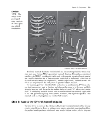 Design for Environment 245
To specify materials that fit the environmental and functional requirements, the develop-
ment team used Herman Miller’s proprietary materials database. The database, maintained
together with MBDC, considers the safety and environmental impacts of each material
and classifies them into one of four categories: green (little to no hazard), yellow (low to
moderate hazard), orange (incomplete data), and red (high hazard). Herman Miller’s aim
was to use only materials that rank yellow or green for all new products.
For example, polyvinyl chloride (PVC) is classified as a red material. PVC is a poly-
mer that is commonly used in furniture and other products due to its low cost and high
strength; however, both the production and the incineration of PVC releases toxic emis-
sions. To avoid using materials that are toxic to humans and the environment (application
of the DFE guideline: Specify nonhazardous materials), the engineers specified safer
materials such as polypropylene and avoided PVC entirely.
Step 5: Assess the Environmental Impacts
The next step is to assess, to the extent possible, the environmental impacts of the product
over its entire life cycle. To do so with precision requires a detailed understanding of how
the product is to be produced, distributed, used over its lifetime, and recycled or disposed
Courtesy of Studio 7.5 and Herman Miller, Inc.
EXHIBIT
12-10 The
design team
prototyped
many variations
of Setu’s spine
and related
components.
 