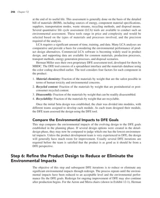 246 Chapter 12
at the end of its useful life. This assessment is generally done on the basis of the detailed
bill of materials (BOM), including sources of energy, component material specifications,
suppliers, transportation modes, waste streams, recycling methods, and disposal means.
Several quantitative life cycle assessment (LCA) tools are available to conduct such an
environmental assessment. These tools range in price and complexity and would be
selected based on the types of materials and processes involved, and the precision
required of the analysis.
LCA requires a significant amount of time, training, and data. Many LCA analyses are
comparative and provide a basis for considering the environmental performance of prod-
uct design alternatives. Commercial LCA software is becoming widely used in product
design, and supporting data are available for common materials, production processes,
transport methods, energy generation processes, and disposal scenarios.
Herman Miller uses their own proprietary DFE assessment tool, developed for them by
MBDC. The DFE tool consists of a spreadsheet interface and the materials database using
the color coding described earlier. The tool considers four factors for each component in
the product:
1. Material chemistry: Fraction of the materials by weight that are the safest possible in
terms of human toxicity and environmental concerns.
2. Recycled content: Fraction of the materials by weight that are postindustrial or post-
consumer recycled content.
3. Disassembly: Fraction of the materials by weight that can be readily disassembled.
4. Recyclability: Fraction of the materials by weight that are recyclable.
Once the initial Setu design was established, the chair was divided into modules, with
different teams assigned to develop each module. As each team designed their module,
the DFE team assessed the design using the DFE tool.
Compare the Environmental Impacts to DFE Goals
This step compares the environmental impacts of the evolving design to the DFE goals
established in the planning phase. If several design options were created in the detail-
design phase, they may now be compared to judge which one has the lowest environmen-
tal impacts. Unless the product development team is very experienced in DFE, the design
will generally have much room for improvement. Usually several DFE iterations are
required before the team is satisfied that the product is as good as it should be from a
DFE perspective.
Step 6: Refine the Product Design to Reduce or Eliminate the
Environmental Impacts
The objective of this step and subsequent DFE iterations is to reduce or eliminate any
significant environmental impacts through redesign. The process repeats until the environ-
mental impacts have been reduced to an acceptable level and the environmental perfor-
mance fits the DFE goals. Redesign for ongoing improvement of DFE may also continue
after production begins. For the Aeron and Mirra chairs (shown in Exhibit 12-1), Herman
 