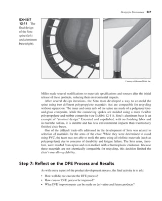 Design for Environment 247
Miller made several modifications to materials specifications and sources after the initial
release of these products, reducing their environmental impacts.
After several design iterations, the Setu team developed a way to co-mold the
spine using two different polypropylene materials that are compatible for recycling
without separation. The inner and outer rails of the spine are made of a polypropylene-
and-glass composite, while the connecting spokes are molded using a more flexible
polypropylene-and-rubber composite (see Exhibit 12-11). Setu’s aluminum base is an
example of “minimal design.” Uncoated and unpolished, with no finishing labor and
no harmful toxins, it is durable and has less environmental impacts than traditionally
finished chair bases.
One of the difficult trade-offs addressed in the development of Setu was related to
selection of materials for the arms of the chair. While they were determined to avoid
using PVC, the team was not able to mold the arms using all olefinic materials (such as
polypropylene) due to concerns of durability and fatigue failure. The Setu arms, there-
fore, were molded from nylon and over-molded with a thermoplastic elastomer. Because
these materials are not chemically compatible for recycling, this decision limited the
chair’s overall recyclability.
Step 7: Reflect on the DFE Process and Results
As with every aspect of the product development process, the final activity is to ask:
• How well did we execute the DFE process?
• How can our DFE process be improved?
• What DFE improvements can be made on derivative and future products?
Courtesy of Herman Miller, Inc.
EXHIBIT
12-11 The
final design
of the Setu
spine (left)
and aluminum
base (right).
 