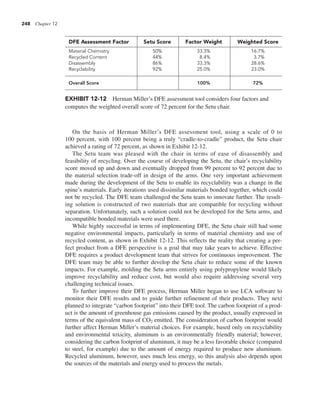 248 Chapter 12
On the basis of Herman Miller’s DFE assessment tool, using a scale of 0 to
100 percent, with 100 percent being a truly “cradle-to-cradle” product, the Setu chair
achieved a rating of 72 percent, as shown in Exhibit 12-12.
The Setu team was pleased with the chair in terms of ease of disassembly and
feasibility of recycling. Over the course of developing the Setu, the chair’s recyclability
score moved up and down and eventually dropped from 99 percent to 92 percent due to
the material selection trade-off in design of the arms. One very important achievement
made during the development of the Setu to enable its recyclability was a change in the
spine’s materials. Early iterations used dissimilar materials bonded together, which could
not be recycled. The DFE team challenged the Setu team to innovate further. The result-
ing solution is constructed of two materials that are compatible for recycling without
separation. Unfortunately, such a solution could not be developed for the Setu arms, and
incompatible bonded materials were used there.
While highly successful in terms of implementing DFE, the Setu chair still had some
negative environmental impacts, particularly in terms of material chemistry and use of
recycled content, as shown in Exhibit 12-12. This reflects the reality that creating a per-
fect product from a DFE perspective is a goal that may take years to achieve. Effective
DFE requires a product development team that strives for continuous improvement. The
DFE team may be able to further develop the Setu chair to reduce some of the known
impacts. For example, molding the Setu arms entirely using polypropylene would likely
improve recyclability and reduce cost, but would also require addressing several very
challenging technical issues.
To further improve their DFE process, Herman Miller began to use LCA software to
monitor their DFE results and to guide further refinement of their products. They next
planned to integrate “carbon footprint” into their DFE tool. The carbon footprint of a prod-
uct is the amount of greenhouse gas emissions caused by the product, usually expressed in
terms of the equivalent mass of CO2 emitted. The consideration of carbon footprint would
further affect Herman Miller’s material choices. For example, based only on recyclability
and environmental toxicity, aluminum is an environmentally friendly material; however,
considering the carbon footprint of aluminum, it may be a less favorable choice (compared
to steel, for example) due to the amount of energy required to produce new aluminum.
Recycled aluminum, however, uses much less energy, so this analysis also depends upon
the sources of the materials and energy used to process the metals.
DFE Assessment Factor Setu Score Factor Weight Weighted Score
Material Chemistry 50% 33.3% 16.7%
Recycled Content 44% 8.4% 3.7%
Disassembly 86% 33.3% 28.6%
Recyclability 92% 25.0% 23.0%
Overall Score 100% 72%
EXHIBIT 12-12 Herman Miller’s DFE assessment tool considers four factors and
computes the weighted overall score of 72 percent for the Setu chair.
 