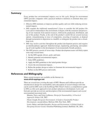 Design for Environment 249
Summary
Every product has environmental impacts over its life cycle. Design for environment
(DFE) provides companies with a practical method to minimize or eliminate these envi-
ronmental impacts.
• Effective DFE maintains or improves product quality and cost while reducing environ-
mental impacts.
• DFE expands the traditional manufacturer’s focus to consider the full product life
cycle and its relationship to the environment. It begins with the extraction and process-
ing of raw materials from natural resources, followed by production, distribution, and
use of the product. Finally, at the end of the product’s useful life are several recovery
options: remanufacturing or reuse of components, recycling of materials, or disposal
through incineration or deposition in a landfill, to reintegrate the product into a closed-
loop cycle.
• DFE may involve activities throughout the product development process and requires
an interdisciplinary approach. Industrial design, engineering, purchasing, and market-
ing all work together in the development of environmentally friendly products.
• The DFE process consists of seven steps. Product development teams will likely repeat
some steps several times.
1. Set the DFE agenda: drivers, goals, and team.
2. Identify potential environmental impacts.
3. Select DFE guidelines.
4. Apply the DFE guidelines to the initial product design.
5. Assess the environmental impacts.
6. Refine the product design to reduce or eliminate the environmental impacts.
7. Reflect on the DFE process and results.
References and Bibliography
Many current resources are available on the Internet via
www.ulrich-eppinger.net
There are several texts covering the topic of DFE. Bhamra and Lofthouse provide an
introduction to design for sustainability and a description of several strategic tools that
can be used for DFE such as the EcoDesign Web. Fiksel’s book is a comprehensive guide
to DFE as a life cycle approach to new product and process development. Lewis and
Gertsakis provide an overview and description of the environmental impacts and several
environmental assessment tools.
Bhamra, Tracy, and Vicky Lofthouse, Design for Sustainability: A Practical
Approach, Gower, UK, 2007.
Fiksel, Joseph, Design for Environment: A Guide to Sustainable Product
Development, second edition, McGraw-Hill, New York, 2009.
Lewis, Helen, and John Gertsakis, Design and Environment: A Global Guide to
Designing Greener Goods, Greenleaf Publishing Limited, Sheffield, UK, 2001.
 