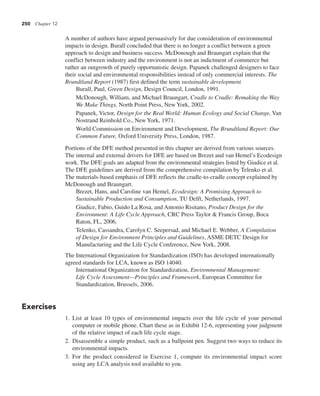 250 Chapter 12
A number of authors have argued persuasively for due consideration of environmental
impacts in design. Burall concluded that there is no longer a conflict between a green
approach to design and business success. McDonough and Braungart explain that the
conflict between industry and the environment is not an indictment of commerce but
rather an outgrowth of purely opportunistic design. Papanek challenged designers to face
their social and environmental responsibilities instead of only commercial interests. The
Brundtland Report (1987) first defined the term sustainable development.
Burall, Paul, Green Design, Design Council, London, 1991.
McDonough, William, and Michael Braungart, Cradle to Cradle: Remaking the Way
We Make Things, North Point Press, New York, 2002.
Papanek, Victor, Design for the Real World: Human Ecology and Social Change, Van
Nostrand Reinhold Co., New York, 1971.
World Commission on Environment and Development, The Brundtland Report: Our
Common Future, Oxford University Press, London, 1987.
Portions of the DFE method presented in this chapter are derived from various sources.
The internal and external drivers for DFE are based on Brezet and van Hemel’s Ecodesign
work. The DFE goals are adapted from the environmental strategies listed by Giudice et al.
The DFE guidelines are derived from the comprehensive compilation by Telenko et al.
The materials-based emphasis of DFE reflects the cradle-to-cradle concept explained by
McDonough and Braungart.
Brezet, Hans, and Caroline van Hemel, Ecodesign: A Promising Approach to
Sustainable Production and Consumption, TU Delft, Netherlands, 1997.
Giudice, Fabio, Guido La Rosa, and Antonio Risitano, Product Design for the
Environment: A Life Cycle Approach, CRC Press Taylor & Francis Group, Boca
Raton, FL, 2006.
Telenko, Cassandra, Carolyn C. Seepersad, and Michael E. Webber, A Compilation
of Design for Environment Principles and Guidelines, ASME DETC Design for
Manufacturing and the Life Cycle Conference, New York, 2008.
The International Organization for Standardization (ISO) has developed internationally
agreed standards for LCA, known as ISO 14040.
International Organization for Standardization, Environmental Management:
Life Cycle Assessment—Principles and Framework, European Committee for
Standardization, Brussels, 2006.
Exercises
1. List at least 10 types of environmental impacts over the life cycle of your personal
computer or mobile phone. Chart these as in Exhibit 12-6, representing your judgment
of the relative impact of each life cycle stage.
2. Disassemble a simple product, such as a ballpoint pen. Suggest two ways to reduce its
environmental impacts.
3. For the product considered in Exercise 1, compute its environmental impact score
using any LCA analysis tool available to you.
 