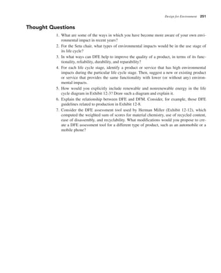 Design for Environment 251
Thought Questions
1. What are some of the ways in which you have become more aware of your own envi-
ronmental impact in recent years?
2. For the Setu chair, what types of environmental impacts would be in the use stage of
its life cycle?
3. In what ways can DFE help to improve the quality of a product, in terms of its func-
tionality, reliability, durability, and reparability?
4. For each life cycle stage, identify a product or service that has high environmental
impacts during the particular life cycle stage. Then, suggest a new or existing product
or service that provides the same functionality with lower (or without any) environ-
mental impacts.
5. How would you explicitly include renewable and nonrenewable energy in the life
cycle diagram in Exhibit 12-3? Draw such a diagram and explain it.
6. Explain the relationship between DFE and DFM. Consider, for example, those DFE
guidelines related to production in Exhibit 12-8.
7. Consider the DFE assessment tool used by Herman Miller (Exhibit 12-12), which
computed the weighted sum of scores for material chemistry, use of recycled content,
ease of disassembly, and recyclability. What modifications would you propose to cre-
ate a DFE assessment tool for a different type of product, such as an automobile or a
mobile phone?
 