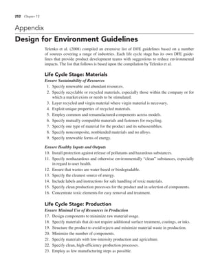 252 Chapter 12
Appendix
Design for Environment Guidelines
Telenko et al. (2008) compiled an extensive list of DFE guidelines based on a number
of sources covering a range of industries. Each life cycle stage has its own DFE guide-
lines that provide product development teams with suggestions to reduce environmental
impacts. The list that follows is based upon the compilation by Telenko et al.
Life Cycle Stage: Materials
Ensure Sustainability of Resources
1. Specify renewable and abundant resources.
2. Specify recyclable or recycled materials, especially those within the company or for
which a market exists or needs to be stimulated.
3. Layer recycled and virgin material where virgin material is necessary.
4. Exploit unique properties of recycled materials.
5. Employ common and remanufactured components across models.
6. Specify mutually compatible materials and fasteners for recycling.
7. Specify one type of material for the product and its subassemblies.
8. Specify noncomposite, nonblended materials and no alloys.
9. Specify renewable forms of energy.
Ensure Healthy Inputs and Outputs
10. Install protection against release of pollutants and hazardous substances.
11. Specify nonhazardous and otherwise environmentally “clean” substances, especially
in regard to user health.
12. Ensure that wastes are water-based or biodegradable.
13. Specify the cleanest source of energy.
14. Include labels and instructions for safe handling of toxic materials.
15. Specify clean production processes for the product and in selection of components.
16. Concentrate toxic elements for easy removal and treatment.
Life Cycle Stage: Production
Ensure Minimal Use of Resources in Production
17. Design components to minimize raw material usage.
18. Specify materials that do not require additional surface treatment, coatings, or inks.
19. Structure the product to avoid rejects and minimize material waste in production.
20. Minimize the number of components.
21. Specify materials with low-intensity production and agriculture.
22. Specify clean, high-efficiency production processes.
23. Employ as few manufacturing steps as possible.
 