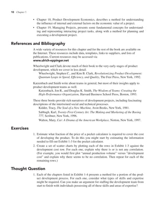 10 Chapter 1
• Chapter 18, Product Development Economics, describes a method for understanding
the influence of internal and external factors on the economic value of a project.
• Chapter 19, Managing Projects, presents some fundamental concepts for understand-
ing and representing interacting project tasks, along with a method for planning and
executing a development project.
References and Bibliography
A wide variety of resources for this chapter and for the rest of the book are available on
the Internet. These resources include data, templates, links to suppliers, and lists of
publications. Current resources may be accessed via
www.ulrich-eppinger.net
Wheelwright and Clark devote much of their book to the very early stages of product
development, which we cover in less detail.
Wheelwright, Stephen C., and Kim B. Clark, Revolutionizing Product Development:
Quantum Leaps in Speed, Efficiency, and Quality, The Free Press, New York, 1992.
Katzenbach and Smith write about teams in general, but most of their insights apply to
product development teams as well.
Katzenbach, Jon R., and Douglas K. Smith, The Wisdom of Teams: Creating the
High-Performance Organization, Harvard Business School Press, Boston, 1993.
These three books provide rich narratives of development projects, including fascinating
descriptions of the intertwined social and technical processes.
Kidder, Tracy, The Soul of a New Machine, Avon Books, New York, 1981.
Sabbagh, Karl, Twenty-First-Century Jet: The Making and Marketing of the Boeing
777, Scribner, New York, 1996.
Walton, Mary, Car: A Drama of the American Workplace, Norton, New York, 1997.
Exercises
1. Estimate what fraction of the price of a pocket calculator is required to cover the cost
of developing the product. To do this you might start by estimating the information
needed to fill out Exhibit 1-3 for the pocket calculator.
2. Create a set of scatter charts by plotting each of the rows in Exhibit 1-3 against the
development cost row. For each one, explain why there is or is not any correlation.
(For example, you would first plot “annual production volume” versus “development
cost” and explain why there seems to be no correlation. Then repeat for each of the
remaining rows.)
Thought Question
1. Each of the chapters listed in Exhibit 1-4 presents a method for a portion of the prod-
uct development process. For each one, consider what types of skills and expertise
might be required. Can you make an argument for staffing the development team from
start to finish with individuals possessing all of these skills and areas of expertise?
 