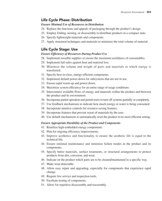 Design for Environment 253
Life Cycle Phase: Distribution
Ensure Minimal Use of Resources in Distribution
24. Replace the functions and appeals of packaging through the product’s design.
25. Employ folding, nesting, or disassembly to distribute products in a compact state.
26. Specify lightweight materials and components.
27. Apply structural techniques and materials to minimize the total volume of material.
Life Cycle Stage: Use
Ensure Efficiency of Resources During Product Use
28. Implement reusable supplies or ensure the maximum usefulness of consumables.
29. Implement fail-safes against heat and material loss.
30. Minimize the volume and weight of parts and materials to which energy is
transferred.
31. Specify best-in-class, energy-efficient components.
32. Implement default power-down for subsystems that are not in use.
33. Ensure rapid warm-up and power-down.
34. Maximize system efficiency for an entire range of usage conditions.
35. Interconnect available flows of energy and materials within the product and between
the product and its environment.
36. Incorporate partial operation and permit users to turn off systems partially or completely.
37. Use feedback mechanisms to indicate how much energy or water is being consumed.
38. Incorporate intuitive controls for resource-saving features.
39. Incorporate features that prevent waste of materials by the user.
40. Use default mechanisms to automatically reset the product to its most efficient setting.
Ensure Appropriate Durability of the Product and Components
41. Reutilize high-embedded energy components.
42. Plan for ongoing efficiency improvements.
43. Improve aesthetics and functionality to ensure the aesthetic life is equal to the
technical life.
44. Ensure minimal maintenance and minimize failure modes in the product and its
components.
45. Specify better materials, surface treatments, or structural arrangements to protect
products from dirt, corrosion, and wear.
46. Indicate on the product which parts are to be cleaned/maintained in a specific way.
47. Make wear detectable.
48. Allow easy repair and upgrading, especially for components that experience rapid
change.
49. Require few service and inspection tools.
50. Facilitate testing of components.
51. Allow for repetitive disassembly and reassembly.
 