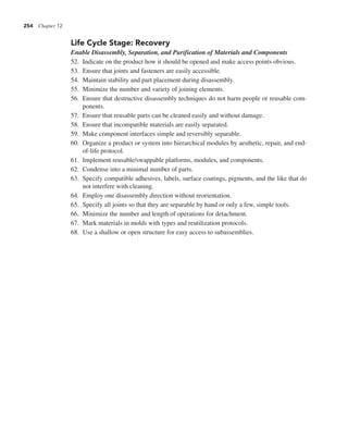 254 Chapter 12
Life Cycle Stage: Recovery
Enable Disassembly, Separation, and Purification of Materials and Components
52. Indicate on the product how it should be opened and make access points obvious.
53. Ensure that joints and fasteners are easily accessible.
54. Maintain stability and part placement during disassembly.
55. Minimize the number and variety of joining elements.
56. Ensure that destructive disassembly techniques do not harm people or reusable com-
ponents.
57. Ensure that reusable parts can be cleaned easily and without damage.
58. Ensure that incompatible materials are easily separated.
59. Make component interfaces simple and reversibly separable.
60. Organize a product or system into hierarchical modules by aesthetic, repair, and end-
of-life protocol.
61. Implement reusable/swappable platforms, modules, and components.
62. Condense into a minimal number of parts.
63. Specify compatible adhesives, labels, surface coatings, pigments, and the like that do
not interfere with cleaning.
64. Employ one disassembly direction without reorientation.
65. Specify all joints so that they are separable by hand or only a few, simple tools.
66. Minimize the number and length of operations for detachment.
67. Mark materials in molds with types and reutilization protocols.
68. Use a shallow or open structure for easy access to subassemblies.
 