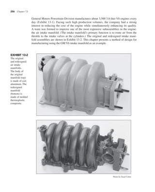 256 Chapter 13
General Motors Powertrain Division manufactures about 3,500 3.8-liter V6 engines every
day (Exhibit 13-1). Facing such high production volumes, the company had a strong
interest in reducing the cost of the engine while simultaneously enhancing its quality.
A team was formed to improve one of the most expensive subassemblies in the engine:
the air intake manifold. (The intake manifold’s primary function is to route air from the
throttle to the intake valves at the cylinders.) The original and redesigned intake mani-
fold assemblies are shown in Exhibit 13-2. This chapter presents a method of design for
manufacturing using the GM V6 intake manifold as an example.
EXHIBIT 13-2
The original
and redesigned
air intake
manifolds.
The body of
the original
manifold (top)
is made of cast
aluminum. The
redesigned
manifold
(bottom) is
made of molded
thermoplastic
composite.
Photos by Stuart Cohen
 