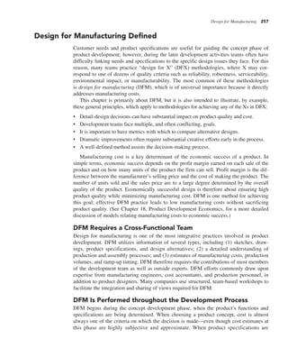 Design for Manufacturing 257
Design for Manufacturing Defined
Customer needs and product specifications are useful for guiding the concept phase of
product development; however, during the later development activities teams often have
difficulty linking needs and specifications to the specific design issues they face. For this
reason, many teams practice “design for X” (DFX) methodologies, where X may cor-
respond to one of dozens of quality criteria such as reliability, robustness, serviceability,
environmental impact, or manufacturability. The most common of these methodologies
is design for manufacturing (DFM), which is of universal importance because it directly
addresses manufacturing costs.
This chapter is primarily about DFM, but it is also intended to illustrate, by example,
these general principles, which apply to methodologies for achieving any of the Xs in DFX:
• Detail-design decisions can have substantial impact on product quality and cost.
• Development teams face multiple, and often conflicting, goals.
• It is important to have metrics with which to compare alternative designs.
• Dramatic improvements often require substantial creative efforts early in the process.
• A well-defined method assists the decision-making process.
Manufacturing cost is a key determinant of the economic success of a product. In
simple terms, economic success depends on the profit margin earned on each sale of the
product and on how many units of the product the firm can sell. Profit margin is the dif-
ference between the manufacturer’s selling price and the cost of making the product. The
number of units sold and the sales price are to a large degree determined by the overall
quality of the product. Economically successful design is therefore about ensuring high
product quality while minimizing manufacturing cost. DFM is one method for achieving
this goal; effective DFM practice leads to low manufacturing costs without sacrificing
product quality. (See Chapter 18, Product Development Economics, for a more detailed
discussion of models relating manufacturing costs to economic success.)
DFM Requires a Cross-Functional Team
Design for manufacturing is one of the most integrative practices involved in product
development. DFM utilizes information of several types, including (1) sketches, draw-
ings, product specifications, and design alternatives; (2) a detailed understanding of
production and assembly processes; and (3) estimates of manufacturing costs, production
volumes, and ramp-up timing. DFM therefore requires the contributions of most members
of the development team as well as outside experts. DFM efforts commonly draw upon
expertise from manufacturing engineers, cost accountants, and production personnel, in
addition to product designers. Many companies use structured, team-based workshops to
facilitate the integration and sharing of views required for DFM.
DFM Is Performed throughout the Development Process
DFM begins during the concept development phase, when the product’s functions and
specifications are being determined. When choosing a product concept, cost is almost
always one of the criteria on which the decision is made—even though cost estimates at
this phase are highly subjective and approximate. When product specifications are
 