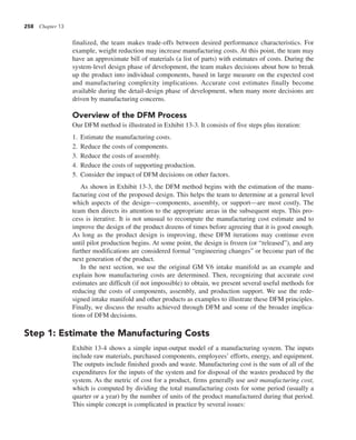 258 Chapter 13
finalized, the team makes trade-offs between desired performance characteristics. For
example, weight reduction may increase manufacturing costs. At this point, the team may
have an approximate bill of materials (a list of parts) with estimates of costs. During the
system-level design phase of development, the team makes decisions about how to break
up the product into individual components, based in large measure on the expected cost
and manufacturing complexity implications. Accurate cost estimates finally become
available during the detail-design phase of development, when many more decisions are
driven by manufacturing concerns.
Overview of the DFM Process
Our DFM method is illustrated in Exhibit 13-3. It consists of five steps plus iteration:
1. Estimate the manufacturing costs.
2. Reduce the costs of components.
3. Reduce the costs of assembly.
4. Reduce the costs of supporting production.
5. Consider the impact of DFM decisions on other factors.
As shown in Exhibit 13-3, the DFM method begins with the estimation of the manu-
facturing cost of the proposed design. This helps the team to determine at a general level
which aspects of the design—components, assembly, or support—are most costly. The
team then directs its attention to the appropriate areas in the subsequent steps. This pro-
cess is iterative. It is not unusual to recompute the manufacturing cost estimate and to
improve the design of the product dozens of times before agreeing that it is good enough.
As long as the product design is improving, these DFM iterations may continue even
until pilot production begins. At some point, the design is frozen (or “released”), and any
further modifications are considered formal “engineering changes” or become part of the
next generation of the product.
In the next section, we use the original GM V6 intake manifold as an example and
explain how manufacturing costs are determined. Then, recognizing that accurate cost
estimates are difficult (if not impossible) to obtain, we present several useful methods for
reducing the costs of components, assembly, and production support. We use the rede-
signed intake manifold and other products as examples to illustrate these DFM principles.
Finally, we discuss the results achieved through DFM and some of the broader implica-
tions of DFM decisions.
Step 1: Estimate the Manufacturing Costs
Exhibit 13-4 shows a simple input-output model of a manufacturing system. The inputs
include raw materials, purchased components, employees’ efforts, energy, and equipment.
The outputs include finished goods and waste. Manufacturing cost is the sum of all of the
expenditures for the inputs of the system and for disposal of the wastes produced by the
system. As the metric of cost for a product, firms generally use unit manufacturing cost,
which is computed by dividing the total manufacturing costs for some period (usually a
quarter or a year) by the number of units of the product manufactured during that period.
This simple concept is complicated in practice by several issues:
 
