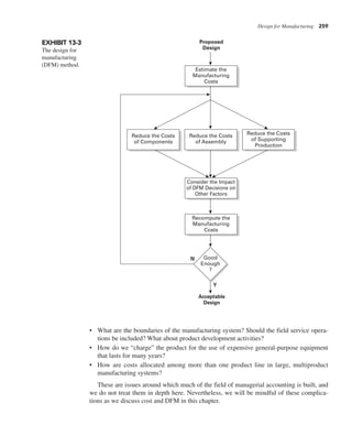 Design for Manufacturing 259
• What are the boundaries of the manufacturing system? Should the field service opera-
tions be included? What about product development activities?
• How do we “charge” the product for the use of expensive general-purpose equipment
that lasts for many years?
• How are costs allocated among more than one product line in large, multiproduct
manufacturing systems?
These are issues around which much of the field of managerial accounting is built, and
we do not treat them in depth here. Nevertheless, we will be mindful of these complica-
tions as we discuss cost and DFM in this chapter.
EXHIBIT 13-3
The design for
manufacturing
(DFM) method.
Proposed
Design
Estimate the
Manufacturing
Costs
Reduce the Costs
of Assembly
Reduce the Costs
of Components
Reduce the Costs
of Supporting
Production
Consider the Impact
of DFM Decisions on
Other Factors
Recompute the
Manufacturing
Costs
N
Y
Acceptable
Design
Good
Enough
?
 
