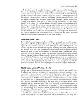 Design for Manufacturing 261
3. Overhead costs: Overhead is the category used to encompass all of the other costs.
We find it useful to distinguish between two types of overhead: support costs and other
indirect allocations. Support costs are the costs associated with materials handling,
quality assurance, purchasing, shipping, receiving, facilities, and equipment/tooling
maintenance (among others). These are the support systems required to manufacture
the product, and these costs do greatly depend upon the product design. Nevertheless,
because these costs are often shared by more than one product line, they are lumped
together in the category of overhead. Indirect allocations are the costs of manufacturing
that cannot be directly linked to a particular product but that must be paid for to be in
business. For example, the salary of the security guard and the cost of maintenance to the
building and grounds are indirect costs because these activities are shared among several
different products and are difficult to allocate directly to a specific product. Because indi-
rect costs are not specifically linked to the design of the product, they are not relevant to
DFM, even though they do contribute to the cost of the product.
Transportation Costs
The model of manufacturing cost in Exhibit 13-5 does not include any costs for transport-
ing finished goods through the distribution system. Manufacturing often occurs at a location
a great distance from the eventual customer. Although the DFM method presented here
does not explicitly include transportation expense, estimating those costs is relatively easy.
For instance, most goods are transported overseas using standard shipping containers,
which hold about 70 cubic meters of cargo. In most cases, these containers are shipped
from one location to another at a fixed cost. Currently the cost of shipping a container
between Asia and the United States is roughly $6,000 (USD), resulting in a shipping cost
rate of 86 USD/m3. Rates for air freight and trucking, although based on a combination of
weight and volume, are also readily available. Based on these rates, the product design team
can easily include transportation costs in its analysis, and doing so may be warranted when
the team faces design decisions involving the physical volume or weight of the product.
Fixed Costs versus Variable Costs
Another way to divide manufacturing costs is between fixed costs and variable costs.
Fixed costs are those that are incurred in a predetermined amount, regardless of how
many units of the product are manufactured. Purchasing the injection mold required
for the new intake manifold is an example of a fixed cost. Whether 1,000 or 1 million
units are produced, the fixed cost of the mold is incurred and does not change. Another
example is the cost of setting up the factory work area for the intake manifold assembly
line. This cost is also fixed, regardless of how many units are produced. Despite the ter-
minology, however, no cost is truly fixed. If we quadruple the production quantity, we
may have to build another production line. Conversely, we may be able to consolidate
two assembly cells if we cannot use all the capacity due to dramatically lower produc-
tion quantities. When considering a cost as fixed, ranges of production quantities and the
assumed time horizon should be specified.
Variable costs are those incurred in direct proportion to the number of units pro-
duced. For example, the cost of raw materials is directly proportional to how many intake
 