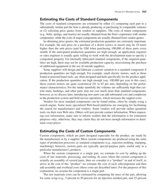 Design for Manufacturing 263
Estimating the Costs of Standard Components
The costs of standard components are estimated by either (1) comparing each part to a
substantially similar part the firm is already producing or purchasing in comparable volumes
or (2) soliciting price quotes from vendors or suppliers. The costs of minor components
(e.g., bolts, springs, and inserts) are usually obtained from the firm’s experience with similar
components, while the costs of major components are usually obtained from vendor quotes.
In obtaining price quotes, the estimated production quantities are extremely important.
For example, the unit price on a purchase of a dozen screws or inserts may be 10 times
higher than the unit prices paid by GM when purchasing 100,000 of these parts every
month. If the anticipated production quantities are high enough, an application engineer
or sales engineer is usually quite willing to work with the development team to specify a
component properly. For internally fabricated standard components, if the required quan-
tities are high, there may not be available production capacity, necessitating the purchase
of additional equipment or the use of outside suppliers.
Some suppliers will design and fabricate a custom variation to a standard component if
production quantities are high enough. For example, small electric motors, such as those
found in powered hand tools, are often designed and built specifically for the product appli-
cation. If the production quantities are high enough (say, 100,000 per year in this case),
these custom motors are quite economical ($1 to $5 per unit, depending on the perfor-
mance characteristics). For the intake manifold, the volumes are sufficiently high that cus-
tom studs, bushings, and other parts may not cost much more than standard components;
however, as we discuss later, introducing new parts can add substantial cost and complexity
to the production system and field service operations, which increases the support costs.
Vendors for most standard components can be found online, often by simply using a
search engine. Some more specialized Web-based platforms are emerging for facilitating
the search for manufacturers and vendors. Some vendors will provide online quotation
tools via their own Web sites. Others will just provide contact information. When request-
ing cost information, make sure to inform vendors that the information is for estimation
purposes only; otherwise, they may claim they do not have enough information to deter-
mine exact prices.
Estimating the Costs of Custom Components
Custom components, which are parts designed especially for the product, are made by
the manufacturer or by a supplier. Most custom components are produced using the same
types of production processes as standard components (e.g., injection molding, stamping,
machining); however, custom parts are typically special-purpose parts, useful only in a
particular manufacturer’s products.
When the custom component is a single part, we estimate its cost by adding up the
costs of raw materials, processing, and tooling. In cases where the custom component is
actually an assembly of several parts, then we consider it a “product” in and of itself; to
arrive at the cost of this “product” we estimate the cost of each subcomponent and then
add assembly and overhead costs (these costs are described later). For the purposes of this
explanation, we assume the component is a single part.
The raw materials costs can be estimated by computing the mass of the part, allowing
for some scrap (e.g., 5 percent to 50 percent for an injection molded part, and 25 percent
 