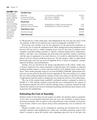 264 Chapter 13
to 100 percent for a sheet metal part), and multiplying by the cost (per unit mass) of the
raw material. A table of raw material costs is given in Appendix A (Exhibit 13-17).
Processing costs include costs for the operator(s) of the processing machinery as
well as the cost of using the equipment itself. Most standard processing equipment costs
between $25 per hour (a simple stamping press) and $75 per hour (a medium-sized,
computer-controlled milling machine) to operate, including depreciation, maintenance,
utilities, and labor costs. Estimating the processing time generally requires experience
with the type of equipment to be used; however, it is useful to understand the range of
typical costs for common production processes. For this purpose, tables of approximate
processing times and costs are given in Appendix B for a variety of stampings, castings,
injection moldings, and machined parts.
Tooling costs are incurred for the design and fabrication of the cutters, molds, dies,
or fixtures required to use certain machinery to fabricate parts. For example, an injection
molding machine requires a custom injection mold for every different type of part it pro-
duces. These molds generally range in cost from $10,000 to $500,000. Approximate tool-
ing costs are also given for the parts listed in Appendix B. The unit tooling cost is simply
the cost of the tooling divided by the number of units to be made over the life of the tool.
A high-quality injection mold or stamping die can usually be used for a few million parts.
The cost of the original intake manifold’s machined casting is estimated as shown in
Exhibit 13-7. Note that the estimate reveals that the cost is dominated by the expense of
the aluminum material. We will see that the redesign using a composite material not only
reduced the material costs but also eliminated machining and allowed many features to be
formed into the molded body.
Estimating the Cost of Assembly
Products made of more than one part require assembly. For products made in quantities
of less than several hundred thousand units per year, this assembly is almost always
performed manually. One exception to this generalization is the assembly of electronic
circuit boards, which is now almost always done automatically, even at relatively low
volumes.
Manual assembly costs can be estimated by summing the estimated time of each
assembly operation and multiplying by a labor rate. Assembly operations require from
about 4 seconds to about 60 seconds each, depending upon the size of the parts, the
EXHIBIT 13-7
Cost estimate
for the original
intake manifold.
Note that the
processing
costs for casting
and machining
reflect the costs
for a complete
casting line
and several
machining
stations.
Variable Cost
Materials 5.7 kg aluminum at $2.25/kg $12.83
Processing (casting) 150 units/hr at $530/hr 3.53
Processing (machining) 200 units/hr at $340/hr 1.70
Fixed Cost
Tooling for casting $160,000/tool at 500K units/tool (lifetime) 0.32
Machine tools and fixtures $1,800,000/line at 10M units (lifetime) 0.18
Total Direct Cost $18.56
Overhead charges $12.09
Total Unit Cost $30.65
 