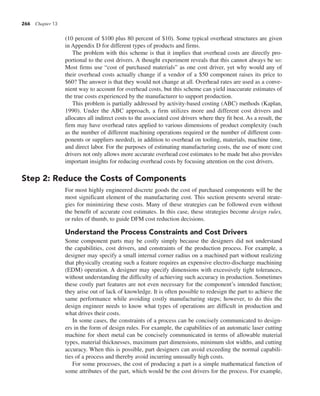 266 Chapter 13
(10 percent of $100 plus 80 percent of $10). Some typical overhead structures are given
in Appendix D for different types of products and firms.
The problem with this scheme is that it implies that overhead costs are directly pro-
portional to the cost drivers. A thought experiment reveals that this cannot always be so:
Most firms use “cost of purchased materials” as one cost driver, yet why would any of
their overhead costs actually change if a vendor of a $50 component raises its price to
$60? The answer is that they would not change at all. Overhead rates are used as a conve-
nient way to account for overhead costs, but this scheme can yield inaccurate estimates of
the true costs experienced by the manufacturer to support production.
This problem is partially addressed by activity-based costing (ABC) methods (Kaplan,
1990). Under the ABC approach, a firm utilizes more and different cost drivers and
allocates all indirect costs to the associated cost drivers where they fit best. As a result, the
firm may have overhead rates applied to various dimensions of product complexity (such
as the number of different machining operations required or the number of different com-
ponents or suppliers needed), in addition to overhead on tooling, materials, machine time,
and direct labor. For the purposes of estimating manufacturing costs, the use of more cost
drivers not only allows more accurate overhead cost estimates to be made but also provides
important insights for reducing overhead costs by focusing attention on the cost drivers.
Step 2: Reduce the Costs of Components
For most highly engineered discrete goods the cost of purchased components will be the
most significant element of the manufacturing cost. This section presents several strate-
gies for minimizing these costs. Many of these strategies can be followed even without
the benefit of accurate cost estimates. In this case, these strategies become design rules,
or rules of thumb, to guide DFM cost reduction decisions.
Understand the Process Constraints and Cost Drivers
Some component parts may be costly simply because the designers did not understand
the capabilities, cost drivers, and constraints of the production process. For example, a
designer may specify a small internal corner radius on a machined part without realizing
that physically creating such a feature requires an expensive electro-discharge machining
(EDM) operation. A designer may specify dimensions with excessively tight tolerances,
without understanding the difficulty of achieving such accuracy in production. Sometimes
these costly part features are not even necessary for the component’s intended function;
they arise out of lack of knowledge. It is often possible to redesign the part to achieve the
same performance while avoiding costly manufacturing steps; however, to do this the
design engineer needs to know what types of operations are difficult in production and
what drives their costs.
In some cases, the constraints of a process can be concisely communicated to design-
ers in the form of design rules. For example, the capabilities of an automatic laser cutting
machine for sheet metal can be concisely communicated in terms of allowable material
types, material thicknesses, maximum part dimensions, minimum slot widths, and cutting
accuracy. When this is possible, part designers can avoid exceeding the normal capabili-
ties of a process and thereby avoid incurring unusually high costs.
For some processes, the cost of producing a part is a simple mathematical function of
some attributes of the part, which would be the cost drivers for the process. For example,
 