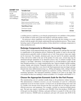 Design for Manufacturing 267
a welding process could have a cost directly proportional to two attributes of the product:
(1) the number of welds and (2) the total length of welds the machine creates.
For processes whose capabilities are not easily described, the best strategy is to work
closely with the people who deeply understand the part production process. These manu-
facturing experts will generally have plenty of ideas about how to redesign components to
reduce production costs.
Redesign Components to Eliminate Processing Steps
Careful scrutiny of the proposed design may lead to suggestions for redesign that can result
in simplification of the production process. Reducing the number of steps in the part fab-
rication process generally results in reduced costs as well. Some process steps may simply
not be necessary. For example, aluminum parts may not need to be painted, especially
if they will not be visible to the user of the product. In some cases, several steps may be
eliminated through substitution of an alternative process step. A common example of this
strategy is “net-shape” fabrication. A net-shape process is one that produces a part with the
final intended geometry in a single manufacturing step. Typical examples include molding,
casting, forging, and extrusion. Frequently designers are able to use one of the net-shape
processes to create a part that is very close to the final requirement (near net shape) and may
demand only minor additional processing (e.g., drilling and tapping a hole, cutting to length).
The original intake manifold required an expensive casting, followed by several
machining operations. The redesigned manifold is molded in two parts to net shape. The
cost estimate for these two moldings is shown in Exhibit 13-9. (Compare with Exhibit 13-7.)
Choose the Appropriate Economic Scale for the Part Process
The manufacturing cost of a product usually drops as the production volume increases.
This phenomenon is labeled economies of scale. Economies of scale for a fabricated
component occur for two basic reasons: (1) fixed costs are divided among more units and
(2) variable costs become lower because the firm can justify the use of larger and more
efficient processes and equipment. For example, consider an injection-molded plastic
part. The part may require a mold that costs $50,000. If the firm produces 50,000 units
of the part over the product’s lifetime, each part will have to assume $1 of the cost of the
mold. If, however, 100,000 units are produced, each part will assume only $0.50 of the
EXHIBIT 13-9
Cost estimate
for the
redesigned
intake manifold
(two moldings).
Variable Cost
Materials (manifold housing) 1.4 kg glass-filled nylon at $2.75/kg $ 3.85
Materials (intake runner insert) 0.3 kg glass-filled nylon at $2.75/kg 0.83
Molding (manifold housing) 80 units/hr at $125/hr 1.56
Molding (intake runner insert) 100 units/hr at $110/hr 1.10
Fixed Cost
Mold tooling (manifold housing) $350,000/tool at 1.5M units/tool $ 0.23
Mold tooling (intake runner insert) $150,000/tool at 1.5M units/tool 0.10
Total Direct Cost $ 7.67
Overhead charges $ 5.99
Total Unit Cost $13.66
 